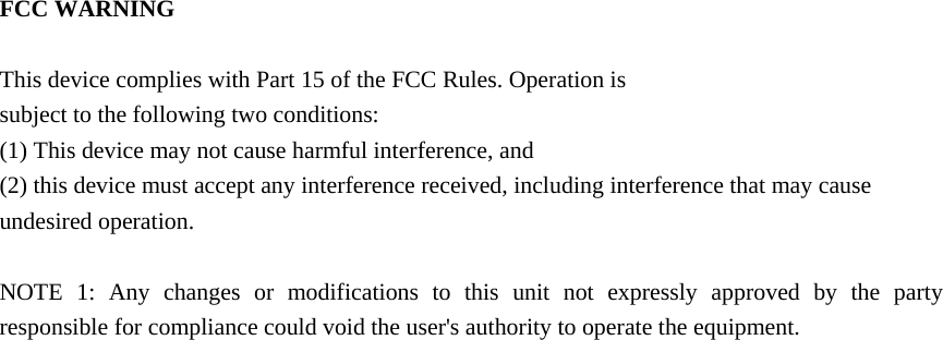  FCC WARNING  This device complies with Part 15 of the FCC Rules. Operation is subject to the following two conditions: (1) This device may not cause harmful interference, and (2) this device must accept any interference received, including interference that may cause undesired operation.  NOTE 1: Any changes or modifications to this unit not expressly approved by the party responsible for compliance could void the user's authority to operate the equipment.   