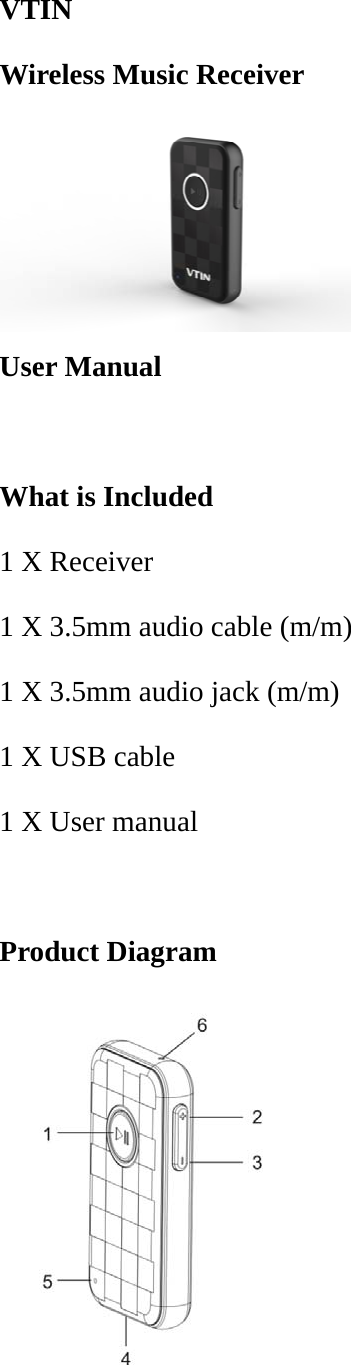 VTIN Wireless Music Receiver   User Manual  What is Included 1 X Receiver 1 X 3.5mm audio cable (m/m) 1 X 3.5mm audio jack (m/m)   1 X USB cable 1 X User manual  Product Diagram  