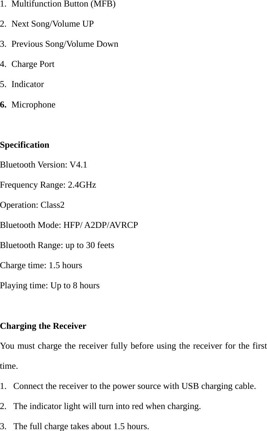 1. Multifunction Button (MFB) 2. Next Song/Volume UP 3. Previous Song/Volume Down 4. Charge Port 5. Indicator 6. Microphone  Specification Bluetooth Version: V4.1   Frequency Range: 2.4GHz Operation: Class2 Bluetooth Mode: HFP/ A2DP/AVRCP Bluetooth Range: up to 30 feets Charge time: 1.5 hours Playing time: Up to 8 hours  Charging the Receiver You must charge the receiver fully before using the receiver for the first time. 1.  Connect the receiver to the power source with USB charging cable. 2.  The indicator light will turn into red when charging. 3.  The full charge takes about 1.5 hours. 
