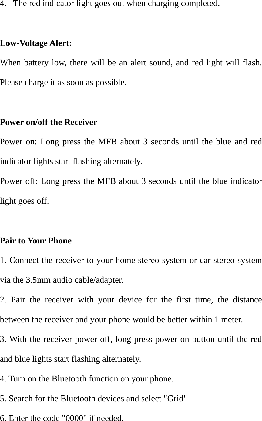 4.  The red indicator light goes out when charging completed.  Low-Voltage Alert: When battery low, there will be an alert sound, and red light will flash. Please charge it as soon as possible.  Power on/off the Receiver Power on: Long press the MFB about 3 seconds until the blue and red indicator lights start flashing alternately. Power off: Long press the MFB about 3 seconds until the blue indicator light goes off.    Pair to Your Phone 1. Connect the receiver to your home stereo system or car stereo system via the 3.5mm audio cable/adapter. 2. Pair the receiver with your device for the first time, the distance between the receiver and your phone would be better within 1 meter. 3. With the receiver power off, long press power on button until the red and blue lights start flashing alternately. 4. Turn on the Bluetooth function on your phone. 5. Search for the Bluetooth devices and select "Grid" 6. Enter the code "0000" if needed. 