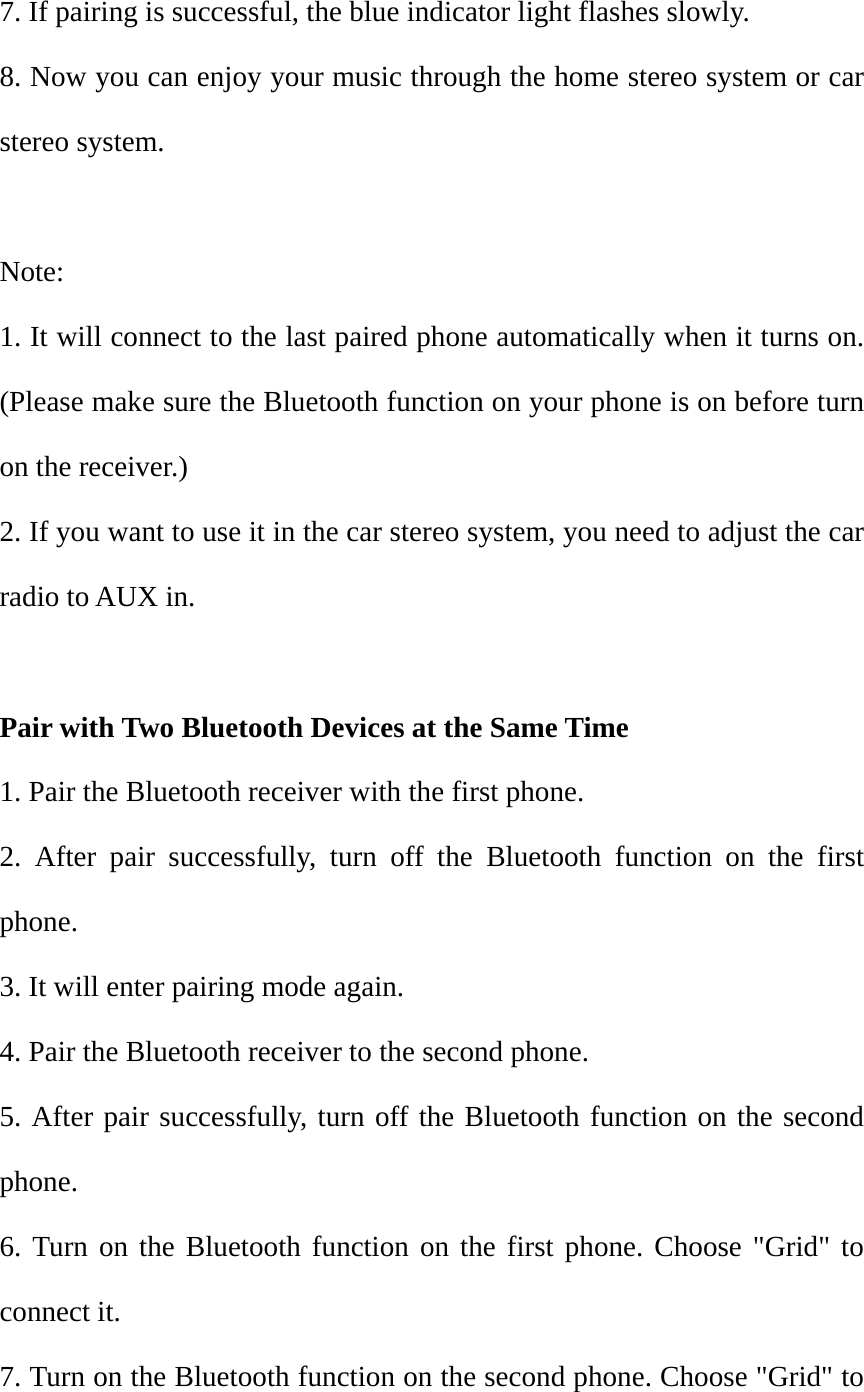 7. If pairing is successful, the blue indicator light flashes slowly. 8. Now you can enjoy your music through the home stereo system or car stereo system.  Note:  1. It will connect to the last paired phone automatically when it turns on. (Please make sure the Bluetooth function on your phone is on before turn on the receiver.) 2. If you want to use it in the car stereo system, you need to adjust the car radio to AUX in.  Pair with Two Bluetooth Devices at the Same Time 1. Pair the Bluetooth receiver with the first phone. 2. After pair successfully, turn off the Bluetooth function on the first phone. 3. It will enter pairing mode again. 4. Pair the Bluetooth receiver to the second phone. 5. After pair successfully, turn off the Bluetooth function on the second phone. 6. Turn on the Bluetooth function on the first phone. Choose "Grid" to connect it. 7. Turn on the Bluetooth function on the second phone. Choose "Grid" to 