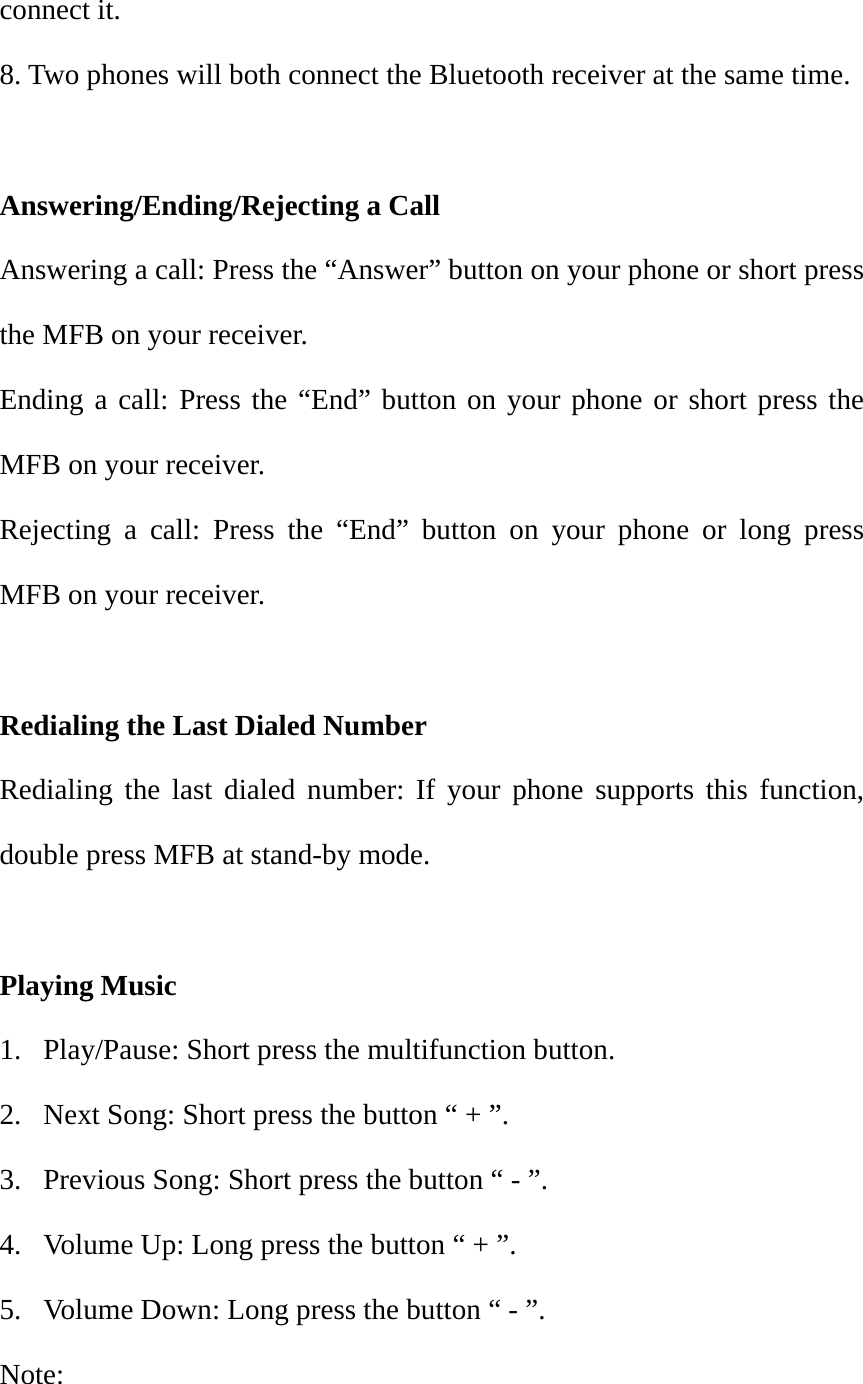 connect it. 8. Two phones will both connect the Bluetooth receiver at the same time.  Answering/Ending/Rejecting a Call Answering a call: Press the &ldquo;Answer&rdquo; button on your phone or short press the MFB on your receiver. Ending a call: Press the &ldquo;End&rdquo; button on your phone or short press the MFB on your receiver. Rejecting a call: Press the &ldquo;End&rdquo; button on your phone or long press MFB on your receiver.  Redialing the Last Dialed Number Redialing the last dialed number: If your phone supports this function, double press MFB at stand-by mode.  Playing Music 1.  Play/Pause: Short press the multifunction button. 2.  Next Song: Short press the button &ldquo; + &rdquo;. 3.  Previous Song: Short press the button &ldquo; - &rdquo;. 4.  Volume Up: Long press the button &ldquo; + &rdquo;. 5.  Volume Down: Long press the button &ldquo; - &rdquo;. Note:  