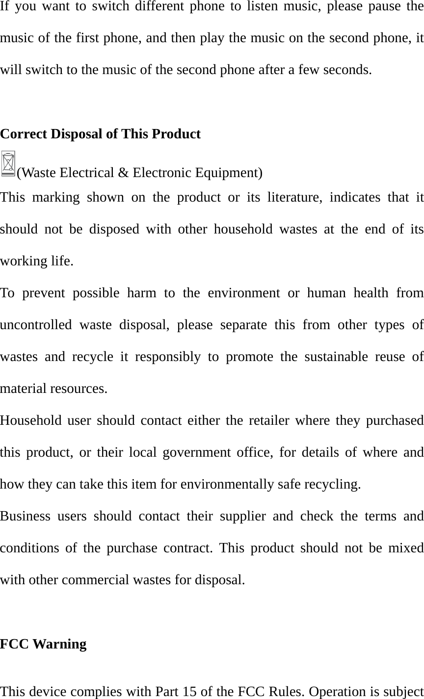 If you want to switch different phone to listen music, please pause the music of the first phone, and then play the music on the second phone, it will switch to the music of the second phone after a few seconds.  Correct Disposal of This Product (Waste Electrical &amp; Electronic Equipment)   This marking shown on the product or its literature, indicates that it should not be disposed with other household wastes at the end of its working life. To prevent possible harm to the environment or human health from uncontrolled waste disposal, please separate this from other types of wastes and recycle it responsibly to promote the sustainable reuse of material resources. Household user should contact either the retailer where they purchased this product, or their local government office, for details of where and how they can take this item for environmentally safe recycling. Business users should contact their supplier and check the terms and conditions of the purchase contract. This product should not be mixed with other commercial wastes for disposal.  FCC WarningThis device complies with Part 15 of the FCC Rules. Operation is subject 