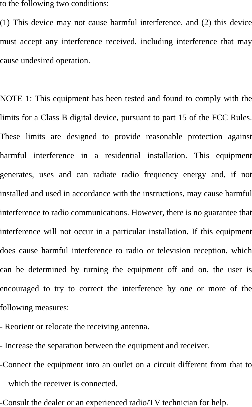 to the following two conditions: (1) This device may not cause harmful interference, and (2) this device must accept any interference received, including interference that may cause undesired operation.  NOTE 1: This equipment has been tested and found to comply with the limits for a Class B digital device, pursuant to part 15 of the FCC Rules. These limits are designed to provide reasonable protection against harmful interference in a residential installation. This equipment generates, uses and can radiate radio frequency energy and, if not installed and used in accordance with the instructions, may cause harmful interference to radio communications. However, there is no guarantee that interference will not occur in a particular installation. If this equipment does cause harmful interference to radio or television reception, which can be determined by turning the equipment off and on, the user is encouraged to try to correct the interference by one or more of the following measures: - Reorient or relocate the receiving antenna. - Increase the separation between the equipment and receiver. -Connect the equipment into an outlet on a circuit different from that to which the receiver is connected. -Consult the dealer or an experienced radio/TV technician for help. 