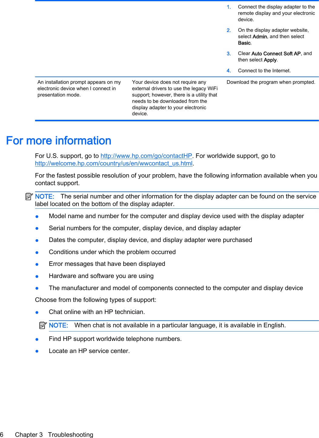 1. Connect the display adapter to theremote display and your electronicdevice.2. On the display adapter website,select Admin, and then selectBasic.3. Clear Auto Connect Soft AP, andthen select Apply.4. Connect to the Internet.An installation prompt appears on myelectronic device when I connect inpresentation mode.Your device does not require anyexternal drivers to use the legacy WiFisupport; however, there is a utility thatneeds to be downloaded from thedisplay adapter to your electronicdevice.Download the program when prompted.For more informationFor U.S. support, go to http://www.hp.com/go/contactHP. For worldwide support, go tohttp://welcome.hp.com/country/us/en/wwcontact_us.html.For the fastest possible resolution of your problem, have the following information available when youcontact support.NOTE: The serial number and other information for the display adapter can be found on the servicelabel located on the bottom of the display adapter.●Model name and number for the computer and display device used with the display adapter●Serial numbers for the computer, display device, and display adapter●Dates the computer, display device, and display adapter were purchased●Conditions under which the problem occurred●Error messages that have been displayed●Hardware and software you are using●The manufacturer and model of components connected to the computer and display deviceChoose from the following types of support:●Chat online with an HP technician.NOTE: When chat is not available in a particular language, it is available in English.●Find HP support worldwide telephone numbers.●Locate an HP service center.6 Chapter 3   Troubleshooting