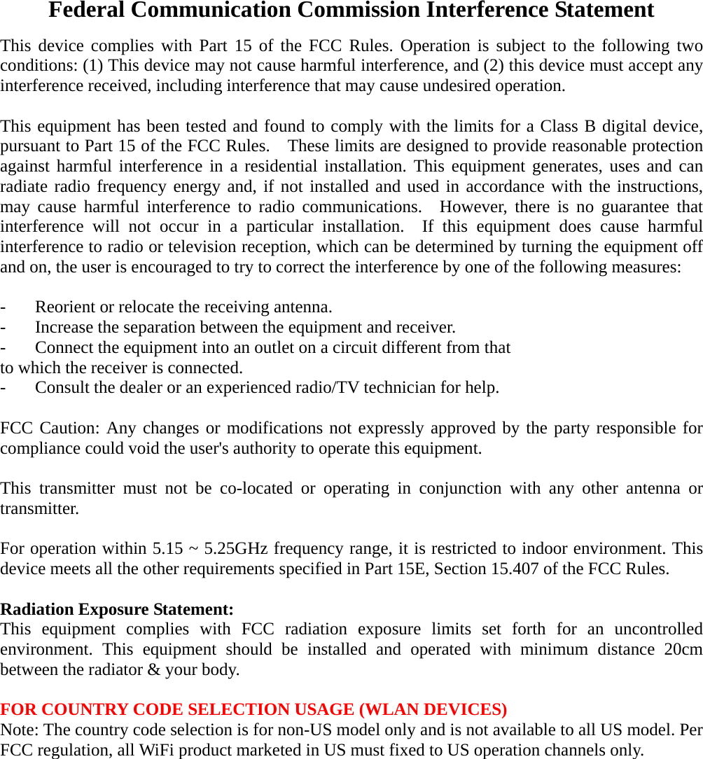 Federal Communication Commission Interference Statement This device complies with Part 15 of the FCC Rules. Operation is subject to the following two conditions: (1) This device may not cause harmful interference, and (2) this device must accept any interference received, including interference that may cause undesired operation.  This equipment has been tested and found to comply with the limits for a Class B digital device, pursuant to Part 15 of the FCC Rules.    These limits are designed to provide reasonable protection against harmful interference in a residential installation. This equipment generates, uses and can radiate radio frequency energy and, if not installed and used in accordance with the instructions, may cause harmful interference to radio communications.  However, there is no guarantee that interference will not occur in a particular installation.  If this equipment does cause harmful interference to radio or television reception, which can be determined by turning the equipment off and on, the user is encouraged to try to correct the interference by one of the following measures:  -  Reorient or relocate the receiving antenna. -  Increase the separation between the equipment and receiver. -  Connect the equipment into an outlet on a circuit different from that to which the receiver is connected. -  Consult the dealer or an experienced radio/TV technician for help.  FCC Caution: Any changes or modifications not expressly approved by the party responsible for compliance could void the user's authority to operate this equipment.  This transmitter must not be co-located or operating in conjunction with any other antenna or transmitter.  For operation within 5.15 ~ 5.25GHz frequency range, it is restricted to indoor environment. This device meets all the other requirements specified in Part 15E, Section 15.407 of the FCC Rules.  Radiation Exposure Statement: This equipment complies with FCC radiation exposure limits set forth for an uncontrolled environment. This equipment should be installed and operated with minimum distance 20cm between the radiator &amp; your body.  FOR COUNTRY CODE SELECTION USAGE (WLAN DEVICES) Note: The country code selection is for non-US model only and is not available to all US model. Per FCC regulation, all WiFi product marketed in US must fixed to US operation channels only.  