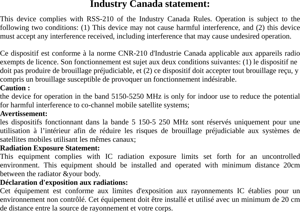  Industry Canada statement: This device complies with RSS-210 of the Industry Canada Rules. Operation is subject to the following two conditions: (1) This device may not cause harmful interference, and (2) this device must accept any interference received, including interference that may cause undesired operation.  Ce dispositif est conforme &agrave; la norme CNR-210 d'Industrie Canada applicable aux appareils radio exempts de licence. Son fonctionnement est sujet aux deux conditions suivantes: (1) le dispositif ne doit pas produire de brouillage pr&eacute;judiciable, et (2) ce dispositif doit accepter tout brouillage re&ccedil;u, y compris un brouillage susceptible de provoquer un fonctionnement ind&eacute;sirable. Caution : the device for operation in the band 5150-5250 MHz is only for indoor use to reduce the potential for harmful interference to co-channel mobile satellite systems; Avertissement: les dispositifs fonctionnant dans la bande 5 150-5 250 MHz sont r&eacute;serv&eacute;s uniquement pour une utilisation &agrave; l&rsquo;int&eacute;rieur afin de r&eacute;duire les risques de brouillage pr&eacute;judiciable aux syst&egrave;mes de satellites mobiles utilisant les m&ecirc;mes canaux; Radiation Exposure Statement: This equipment complies with IC radiation exposure limits set forth for an uncontrolled environment. This equipment should be installed and operated with minimum distance 20cm between the radiator &amp;your body. D&eacute;claration d'exposition aux radiations: Cet &eacute;quipement est conforme aux limites d'exposition aux rayonnements IC &eacute;tablies pour un environnement non contr&ocirc;l&eacute;. Cet &eacute;quipement doit &ecirc;tre install&eacute; et utilis&eacute; avec un minimum de 20 cm de distance entre la source de rayonnement et votre corps. 