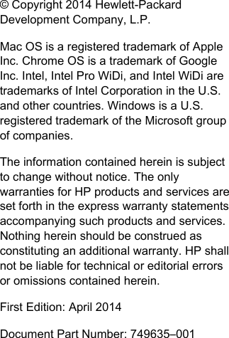 &copy; Copyright 2014 Hewlett-PackardDevelopment Company, L.P.Mac OS is a registered trademark of AppleInc. Chrome OS is a trademark of GoogleInc. Intel, Intel Pro WiDi, and Intel WiDi aretrademarks of Intel Corporation in the U.S.and other countries. Windows is a U.S.registered trademark of the Microsoft groupof companies.The information contained herein is subjectto change without notice. The onlywarranties for HP products and services areset forth in the express warranty statementsaccompanying such products and services.Nothing herein should be construed asconstituting an additional warranty. HP shallnot be liable for technical or editorial errorsor omissions contained herein.First Edition: April 2014Document Part Number: 749635&ndash;001