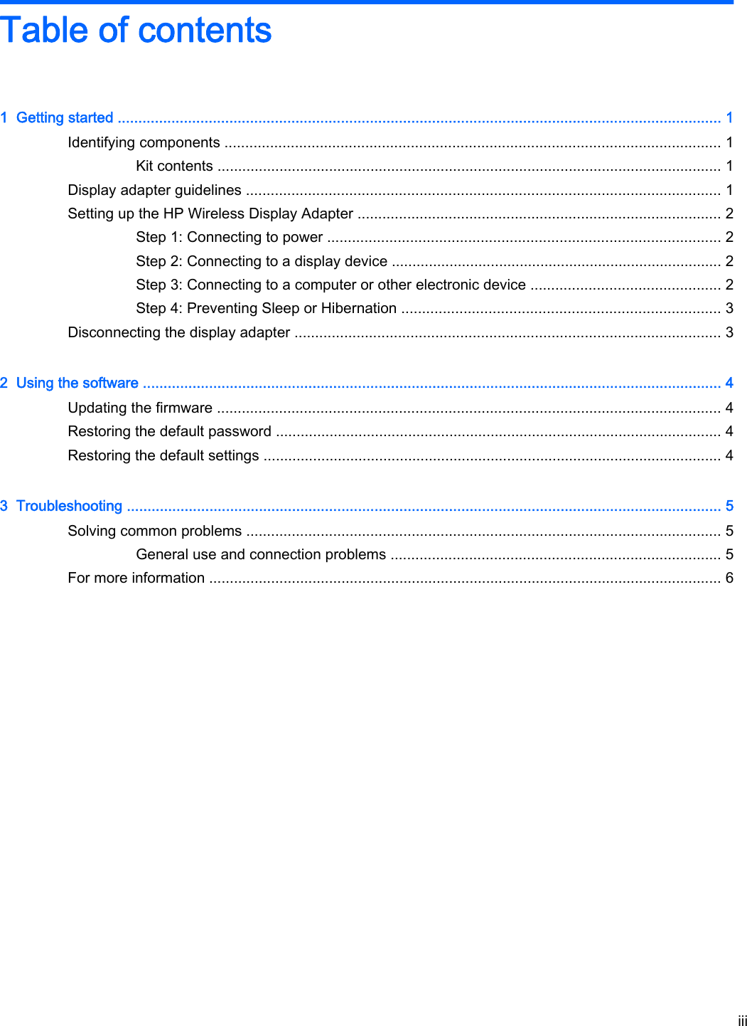 Table of contents1  Getting started .................................................................................................................................................. 1Identifying components ........................................................................................................................ 1Kit contents .......................................................................................................................... 1Display adapter guidelines ................................................................................................................... 1Setting up the HP Wireless Display Adapter ........................................................................................ 2Step 1: Connecting to power ............................................................................................... 2Step 2: Connecting to a display device ................................................................................ 2Step 3: Connecting to a computer or other electronic device .............................................. 2Step 4: Preventing Sleep or Hibernation ............................................................................. 3Disconnecting the display adapter ....................................................................................................... 32  Using the software ............................................................................................................................................ 4Updating the firmware .......................................................................................................................... 4Restoring the default password ............................................................................................................ 4Restoring the default settings ............................................................................................................... 43  Troubleshooting ................................................................................................................................................ 5Solving common problems ................................................................................................................... 5General use and connection problems ................................................................................ 5For more information ............................................................................................................................ 6iii