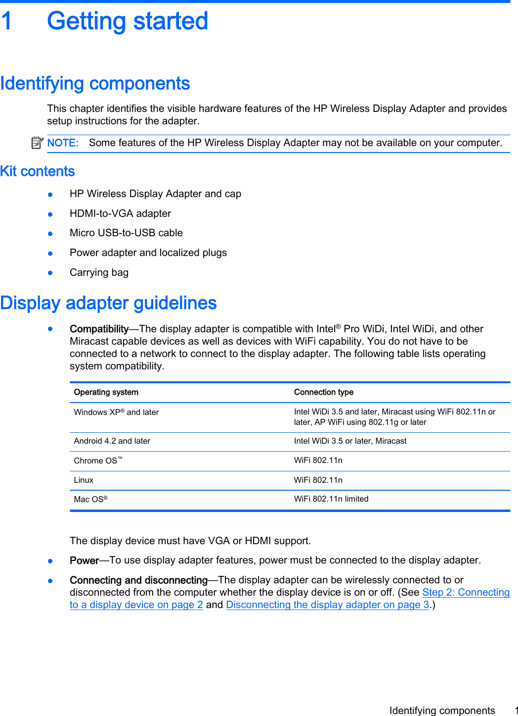 1 Getting startedIdentifying componentsThis chapter identifies the visible hardware features of the HP Wireless Display Adapter and providessetup instructions for the adapter.NOTE: Some features of the HP Wireless Display Adapter may not be available on your computer.Kit contents●HP Wireless Display Adapter and cap●HDMI-to-VGA adapter●Micro USB-to-USB cable●Power adapter and localized plugs●Carrying bagDisplay adapter guidelines●Compatibility&mdash;The display adapter is compatible with Intel&reg; Pro WiDi, Intel WiDi, and otherMiracast capable devices as well as devices with WiFi capability. You do not have to beconnected to a network to connect to the display adapter. The following table lists operatingsystem compatibility.Operating system Connection typeWindows XP&reg; and later Intel WiDi 3.5 and later, Miracast using WiFi 802.11n orlater, AP WiFi using 802.11g or laterAndroid 4.2 and later Intel WiDi 3.5 or later, MiracastChrome OS&trade;WiFi 802.11nLinux WiFi 802.11nMac OS&reg;WiFi 802.11n limitedThe display device must have VGA or HDMI support.●Power&mdash;To use display adapter features, power must be connected to the display adapter.●Connecting and disconnecting&mdash;The display adapter can be wirelessly connected to ordisconnected from the computer whether the display device is on or off. (See Step 2: Connectingto a display device on page 2 and Disconnecting the display adapter on page 3.)Identifying components 1
