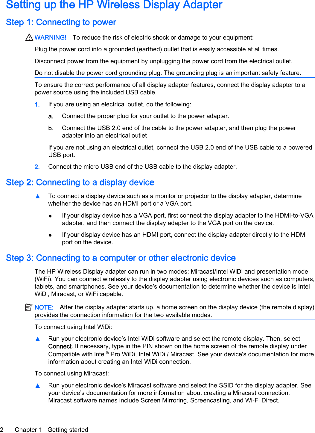 Setting up the HP Wireless Display AdapterStep 1: Connecting to powerWARNING! To reduce the risk of electric shock or damage to your equipment:Plug the power cord into a grounded (earthed) outlet that is easily accessible at all times.Disconnect power from the equipment by unplugging the power cord from the electrical outlet.Do not disable the power cord grounding plug. The grounding plug is an important safety feature.To ensure the correct performance of all display adapter features, connect the display adapter to apower source using the included USB cable.1. If you are using an electrical outlet, do the following:a. Connect the proper plug for your outlet to the power adapter.b. Connect the USB 2.0 end of the cable to the power adapter, and then plug the poweradapter into an electrical outletIf you are not using an electrical outlet, connect the USB 2.0 end of the USB cable to a poweredUSB port.2. Connect the micro USB end of the USB cable to the display adapter.Step 2: Connecting to a display device▲To connect a display device such as a monitor or projector to the display adapter, determinewhether the device has an HDMI port or a VGA port.●If your display device has a VGA port, first connect the display adapter to the HDMI-to-VGAadapter, and then connect the display adapter to the VGA port on the device.●If your display device has an HDMI port, connect the display adapter directly to the HDMIport on the device.Step 3: Connecting to a computer or other electronic deviceThe HP Wireless Display adapter can run in two modes: Miracast/Intel WiDi and presentation mode(WiFi). You can connect wirelessly to the display adapter using electronic devices such as computers,tablets, and smartphones. See your device&rsquo;s documentation to determine whether the device is IntelWiDi, Miracast, or WiFi capable.NOTE: After the display adapter starts up, a home screen on the display device (the remote display)provides the connection information for the two available modes.To connect using Intel WiDi:▲Run your electronic device&rsquo;s Intel WiDi software and select the remote display. Then, selectConnect. If necessary, type in the PIN shown on the home screen of the remote display underCompatible with lntel&reg; Pro WiDi, Intel WiDi / Miracast. See your device's documentation for moreinformation about creating an Intel WiDi connection.To connect using Miracast:▲Run your electronic device&rsquo;s Miracast software and select the SSID for the display adapter. Seeyour device&rsquo;s documentation for more information about creating a Miracast connection.Miracast software names include Screen Mirroring, Screencasting, and Wi-Fi Direct.2 Chapter 1   Getting started