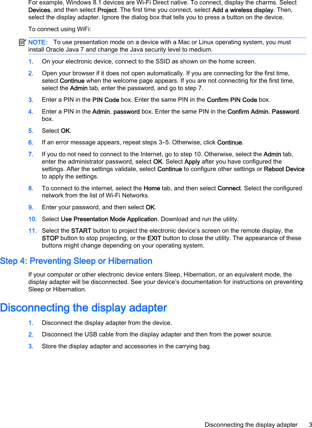 For example, Windows 8.1 devices are Wi-Fi Direct native. To connect, display the charms. SelectDevices, and then select Project. The first time you connect, select Add a wireless display. Then,select the display adapter. Ignore the dialog box that tells you to press a button on the device.To connect using WiFi:NOTE: To use presentation mode on a device with a Mac or Linux operating system, you mustinstall Oracle Java 7 and change the Java security level to medium.1. On your electronic device, connect to the SSID as shown on the home screen.2. Open your browser if it does not open automatically. If you are connecting for the first time,select Continue when the welcome page appears. If you are not connecting for the first time,select the Admin tab, enter the password, and go to step 7.3. Enter a PIN in the PIN Code box. Enter the same PIN in the Confirm PIN Code box.4. Enter a PIN in the Admin. password box. Enter the same PIN in the Confirm Admin. Passwordbox.5. Select OK.6. If an error message appears, repeat steps 3&ndash;5. Otherwise, click Continue.7. If you do not need to connect to the Internet, go to step 10. Otherwise, select the Admin tab,enter the administrator password, select OK. Select Apply after you have configured thesettings. After the settings validate, select Continue to configure other settings or Reboot Deviceto apply the settings.8. To connect to the internet, select the Home tab, and then select Connect. Select the configurednetwork from the list of Wi-Fi Networks.9. Enter your password, and then select OK.10. Select Use Presentation Mode Application. Download and run the utility.11. Select the START button to project the electronic device&rsquo;s screen on the remote display, theSTOP button to stop projecting, or the EXIT button to close the utility. The appearance of thesebuttons might change depending on your operating system.Step 4: Preventing Sleep or HibernationIf your computer or other electronic device enters Sleep, Hibernation, or an equivalent mode, thedisplay adapter will be disconnected. See your device&rsquo;s documentation for instructions on preventingSleep or Hibernation.Disconnecting the display adapter1. Disconnect the display adapter from the device.2. Disconnect the USB cable from the display adapter and then from the power source.3. Store the display adapter and accessories in the carrying bag.Disconnecting the display adapter 3