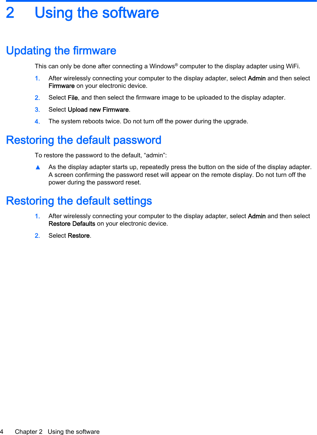 2 Using the softwareUpdating the firmwareThis can only be done after connecting a Windows&reg; computer to the display adapter using WiFi.1. After wirelessly connecting your computer to the display adapter, select Admin and then selectFirmware on your electronic device.2. Select File, and then select the firmware image to be uploaded to the display adapter.3. Select Upload new Firmware.4. The system reboots twice. Do not turn off the power during the upgrade.Restoring the default passwordTo restore the password to the default, &ldquo;admin&rdquo;:▲As the display adapter starts up, repeatedly press the button on the side of the display adapter.A screen confirming the password reset will appear on the remote display. Do not turn off thepower during the password reset.Restoring the default settings1. After wirelessly connecting your computer to the display adapter, select Admin and then selectRestore Defaults on your electronic device.2. Select Restore.4 Chapter 2   Using the software