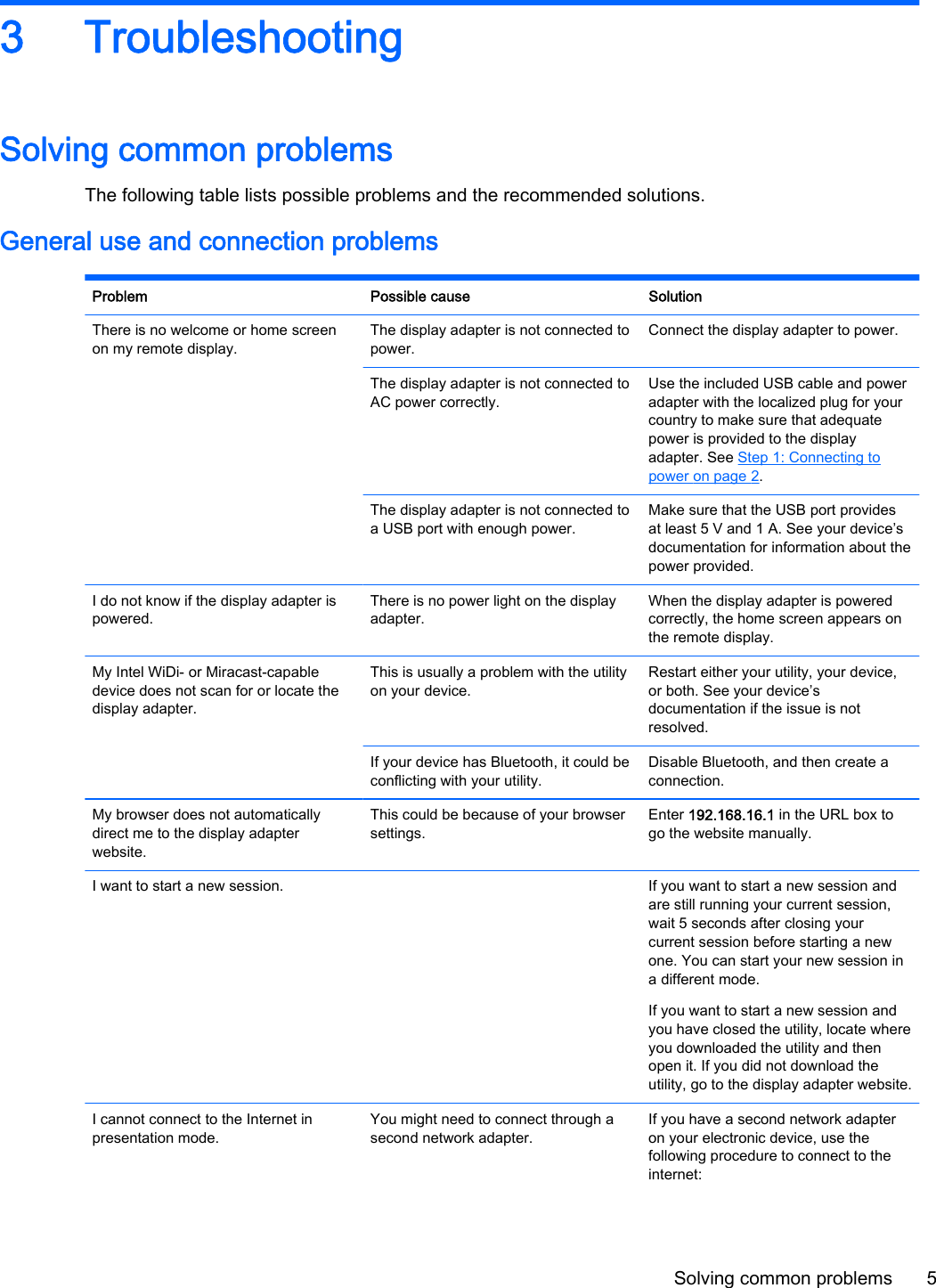 3 TroubleshootingSolving common problemsThe following table lists possible problems and the recommended solutions.General use and connection problemsProblem Possible cause SolutionThere is no welcome or home screenon my remote display.The display adapter is not connected topower.Connect the display adapter to power.The display adapter is not connected toAC power correctly.Use the included USB cable and poweradapter with the localized plug for yourcountry to make sure that adequatepower is provided to the displayadapter. See Step 1: Connecting topower on page 2.The display adapter is not connected toa USB port with enough power.Make sure that the USB port providesat least 5 V and 1 A. See your device&rsquo;sdocumentation for information about thepower provided.I do not know if the display adapter ispowered.There is no power light on the displayadapter.When the display adapter is poweredcorrectly, the home screen appears onthe remote display.My Intel WiDi- or Miracast-capabledevice does not scan for or locate thedisplay adapter.This is usually a problem with the utilityon your device.Restart either your utility, your device,or both. See your device&rsquo;sdocumentation if the issue is notresolved.If your device has Bluetooth, it could beconflicting with your utility.Disable Bluetooth, and then create aconnection.My browser does not automaticallydirect me to the display adapterwebsite.This could be because of your browsersettings.Enter 192.168.16.1 in the URL box togo the website manually.I want to start a new session.   If you want to start a new session andare still running your current session,wait 5 seconds after closing yourcurrent session before starting a newone. You can start your new session ina different mode.If you want to start a new session andyou have closed the utility, locate whereyou downloaded the utility and thenopen it. If you did not download theutility, go to the display adapter website.I cannot connect to the Internet inpresentation mode.You might need to connect through asecond network adapter.If you have a second network adapteron your electronic device, use thefollowing procedure to connect to theinternet:Solving common problems 5