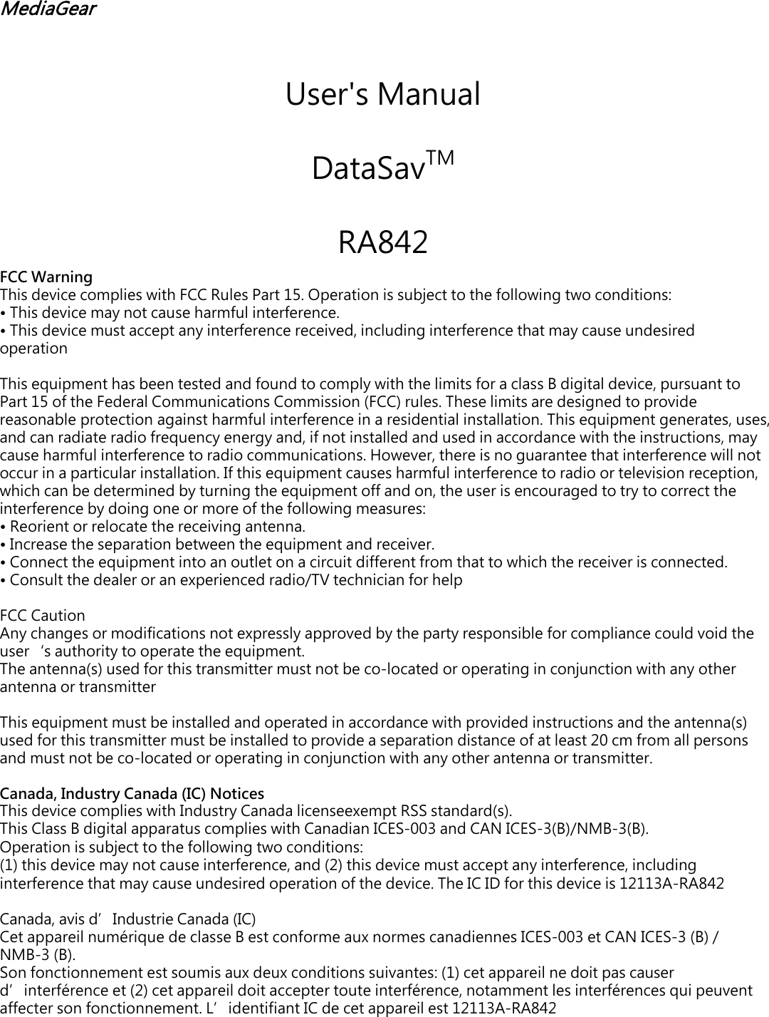 MediaGear User's Manual DataSavTM  RA842 FCC Warning This device complies with FCC Rules Part 15. Operation is subject to the following two conditions: &bull;This device may not cause harmful interference.&bull;This device must accept any interference received, including interference that may cause undesiredoperationThis equipment has been tested and found to comply with the limits for a class B digital device, pursuant to Part 15 of the Federal Communications Commission (FCC) rules. These limits are designed to provide reasonable protection against harmful interference in a residential installation. This equipment generates, uses, and can radiate radio frequency energy and, if not installed and used in accordance with the instructions, may cause harmful interference to radio communications. However, there is no guarantee that interference will not occur in a particular installation. If this equipment causes harmful interference to radio or television reception, which can be determined by turning the equipment off and on, the user is encouraged to try to correct the interference by doing one or more of the following measures: &bull;Reorient or relocate the receiving antenna.&bull;Increase the separation between the equipment and receiver.&bull;Connect the equipment into an outlet on a circuit different from that to which the receiver is connected.&bull;Consult the dealer or an experienced radio/TV technician for helpFCC Caution Any changes or modifications not expressly approved by the party responsible for compliance could void the user&lsquo;s authority to operate the equipment. The antenna(s) used for this transmitter must not be co-located or operating in conjunction with any other antenna or transmitter This equipment must be installed and operated in accordance with provided instructions and the antenna(s) used for this transmitter must be installed to provide a separation distance of at least 20 cm from all persons and must not be co-located or operating in conjunction with any other antenna or transmitter. Canada, Industry Canada (IC) Notices This device complies with Industry Canada licenseexempt RSS standard(s). This Class B digital apparatus complies with Canadian ICES-003 and CAN ICES-3(B)/NMB-3(B). Operation is subject to the following two conditions: (1) this device may not cause interference, and (2) this device must accept any interference, including interference that may cause undesired operation of the device. The IC ID for this device is 12113A-RA842Canada, avis d&rsquo;Industrie Canada (IC) Cet appareil num&eacute;rique de classe B est conforme aux normes canadiennes ICES-003 et CAN ICES-3 (B) / NMB-3 (B).Son fonctionnement est soumis aux deux conditions suivantes: (1) cet appareil ne doit pas causer d&rsquo;interf&eacute;rence et (2) cet appareil doit accepter toute interf&eacute;rence, notamment les interf&eacute;rences qui peuvent affecter son fonctionnement. L&rsquo;identifiant IC de cet appareil est 12113A-RA842 