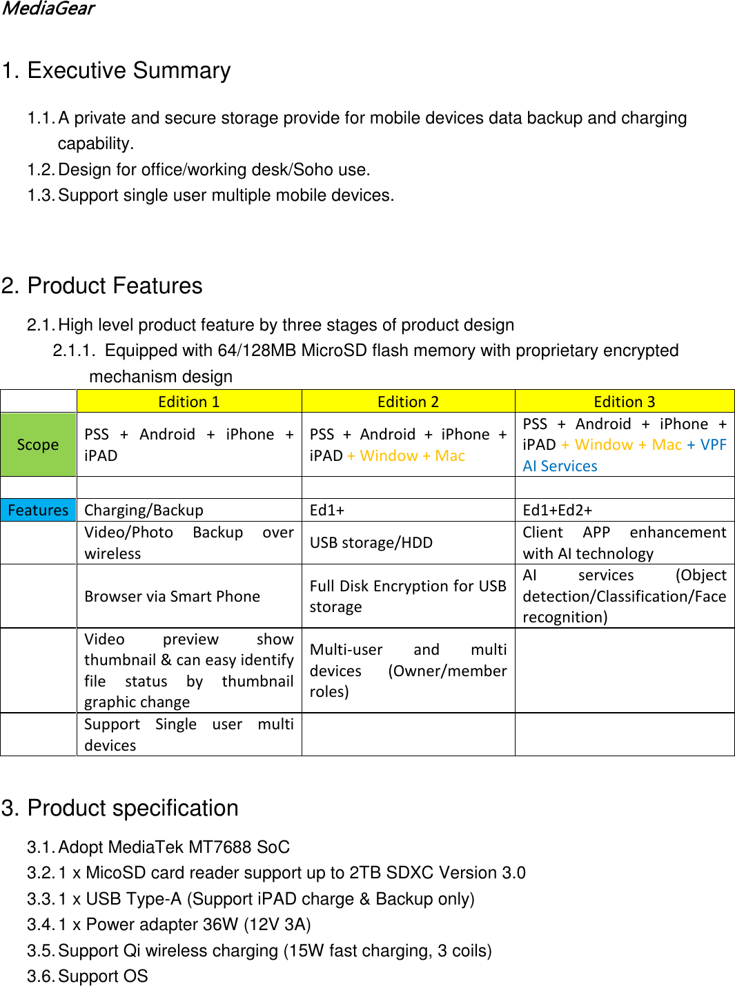 MediaGear  1. Executive Summary 1.1. A private and secure storage provide for mobile devices data backup and charging capability. 1.2. Design for office/working desk/Soho use. 1.3. Support single user multiple mobile devices.   2. Product Features 2.1. High level product feature by three stages of product design 2.1.1. Equipped with 64/128MB MicroSD flash memory with proprietary encrypted  mechanism design  Edition 1 Edition 2 Edition 3 Scope PSS + Android + iPhone + iPAD PSS + Android + iPhone + iPAD + Window + Mac PSS + Android + iPhone + iPAD + Window + Mac + VPF AI Services        Features Charging/Backup Ed1+ Ed1+Ed2+  Video/Photo Backup over wireless USB storage/HDD Client APP enhancement with AI technology  Browser via Smart Phone Full Disk Encryption for USB storage AI services (Object detection/Classification/Face recognition)  Video preview show thumbnail &amp; can easy identify file status by thumbnail graphic change Multi-user and multi devices (Owner/member roles)    Support  Single user multi devices       3. Product specification 3.1. Adopt MediaTek MT7688 SoC 3.2. 1 x MicoSD card reader support up to 2TB SDXC Version 3.0 3.3. 1 x USB Type-A (Support iPAD charge &amp; Backup only) 3.4. 1 x Power adapter 36W (12V 3A) 3.5. Support Qi wireless charging (15W fast charging, 3 coils) 3.6. Support OS 
