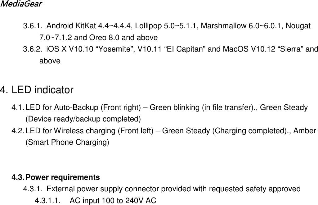MediaGear  3.6.1. Android KitKat 4.4~4.4.4, Lollipop 5.0~5.1.1, Marshmallow 6.0~6.0.1, Nougat 7.0~7.1.2 and Oreo 8.0 and above  3.6.2. iOS X V10.10 &ldquo;Yosemite&rdquo;, V10.11 &ldquo;EI Capitan&rdquo; and MacOS V10.12 &ldquo;Sierra&rdquo; and above  4. LED indicator 4.1. LED for Auto-Backup (Front right) &ndash; Green blinking (in file transfer)., Green Steady (Device ready/backup completed) 4.2. LED for Wireless charging (Front left) &ndash; Green Steady (Charging completed)., Amber (Smart Phone Charging)   4.3. Power requirements 4.3.1. External power supply connector provided with requested safety approved 4.3.1.1. AC input 100 to 240V AC 