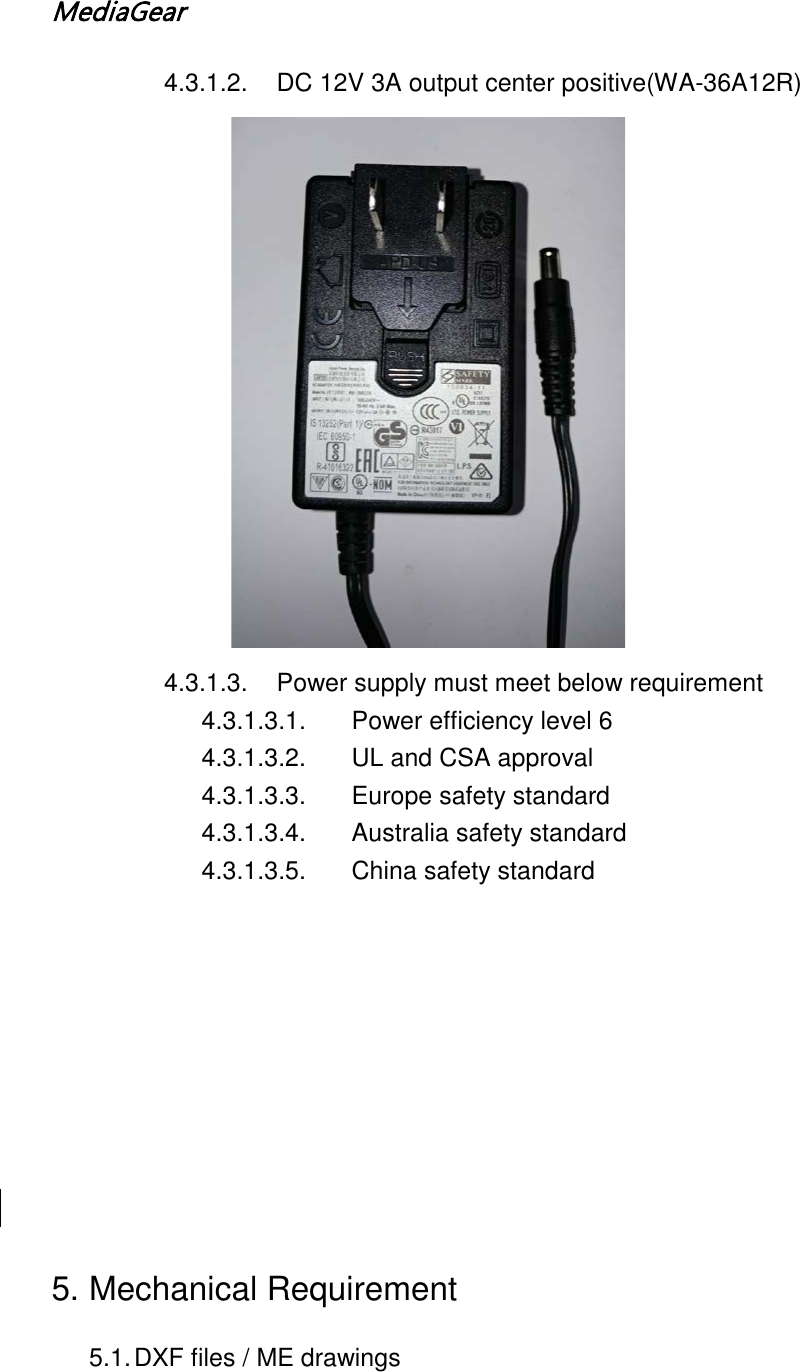 MediaGear  4.3.1.2. DC 12V 3A output center positive(WA-36A12R) 4.3.1.3. Power supply must meet below requirement 4.3.1.3.1. Power efficiency level 6 4.3.1.3.2. UL and CSA approval 4.3.1.3.3. Europe safety standard 4.3.1.3.4. Australia safety standard 4.3.1.3.5. China safety standard          5. Mechanical Requirement 5.1. DXF files / ME drawings 