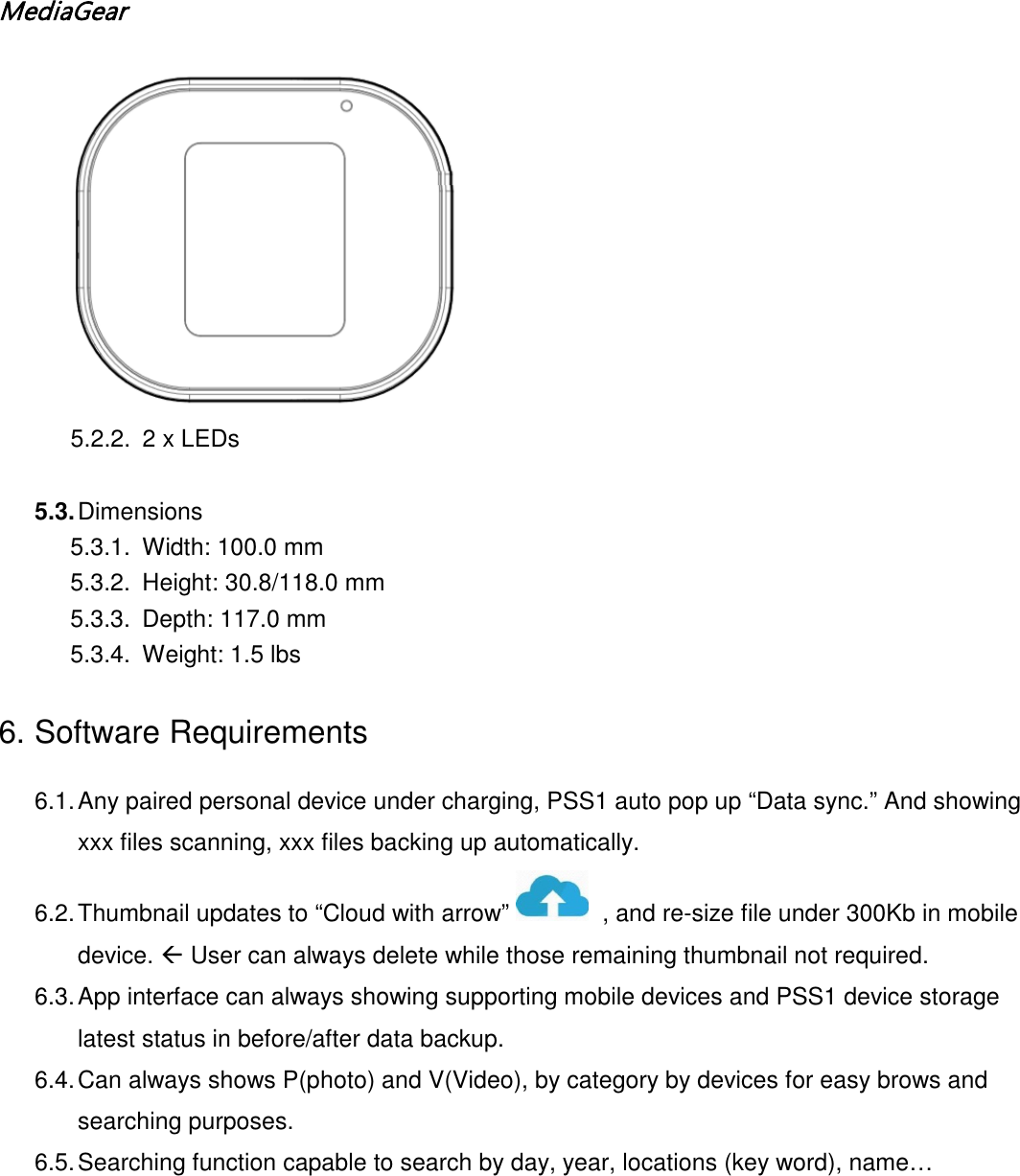MediaGear   5.2.2. 2 x LEDs  5.3. Dimensions  5.3.1. Width: 100.0 mm 5.3.2. Height: 30.8/118.0 mm 5.3.3. Depth: 117.0 mm  5.3.4. Weight: 1.5 lbs 6. Software Requirements 6.1. Any paired personal device under charging, PSS1 auto pop up &ldquo;Data sync.&rdquo; And showing xxx files scanning, xxx files backing up automatically. 6.2. Thumbnail updates to &ldquo;Cloud with arrow&rdquo;    , and re-size file under 300Kb in mobile device.  User can always delete while those remaining thumbnail not required. 6.3. App interface can always showing supporting mobile devices and PSS1 device storage latest status in before/after data backup. 6.4. Can always shows P(photo) and V(Video), by category by devices for easy brows and searching purposes. 6.5. Searching function capable to search by day, year, locations (key word), name&hellip;   