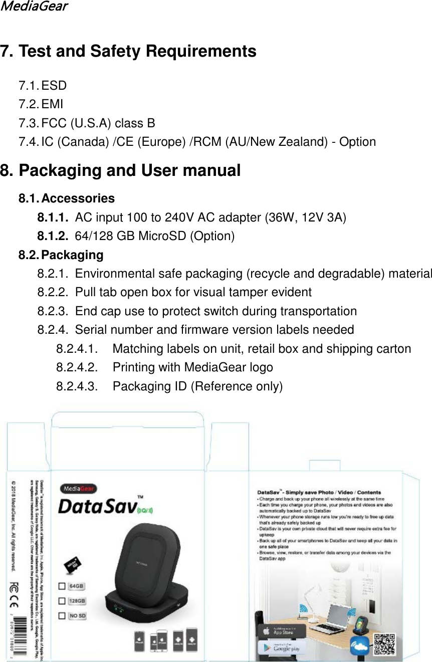 MediaGear  7. Test and Safety Requirements 7.1. ESD 7.2. EMI 7.3. FCC (U.S.A) class B 7.4. IC (Canada) /CE (Europe) /RCM (AU/New Zealand) - Option 8. Packaging and User manual 8.1. Accessories 8.1.1. AC input 100 to 240V AC adapter (36W, 12V 3A) 8.1.2. 64/128 GB MicroSD (Option) 8.2. Packaging 8.2.1. Environmental safe packaging (recycle and degradable) material 8.2.2. Pull tab open box for visual tamper evident 8.2.3.  End cap use to protect switch during transportation 8.2.4. Serial number and firmware version labels needed 8.2.4.1. Matching labels on unit, retail box and shipping carton  8.2.4.2. Printing with MediaGear logo 8.2.4.3. Packaging ID (Reference only)  