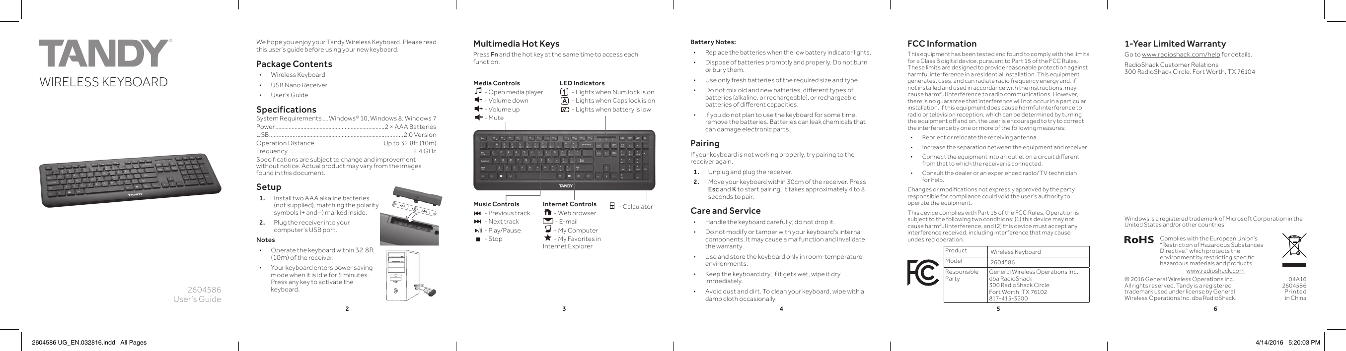 234562604586User’s GuideWIRELESS KEYBOARDK10PANTONE 306CMultimedia Hot KeysPress Fn and the hot key at the same time to access each function.  We hope you enjoy your Tandy Wireless Keyboard. Please read this user’s guide before using your new keyboard.Package Contents • Wireless Keyboard • USB Nano Receiver • User’s GuideSpecificationsSystem Requirements ....Windows® 10, Windows 8, Windows 7Power ..........................................................................2 × AAA BatteriesUSB.................. ........................................................... ............2.0 VersionOperation Distance ..............................................Up to 32.8ft (10m) Frequency ....................................................................................2.4 GHzSpecifications are subject to change and improvement without notice. Actual product may vary from the images found in this document.Setup1.  Install two AAA alkaline batteries (not supplied), matching the polarity symbols (+ and –) marked inside. 2.  Plug the receiver into your computer’s USB port.Notes • Operate the keyboard within 32.8ft (10m) of the receiver.  • Your keyboard enters power saving mode when it is idle for 5 minutes. Press any key to activate the keyboard.© 2016 General Wireless Operations Inc. All rights reserved. Tandy is a registered trademark used under license by General Wireless Operations Inc. dba RadioShack.FCC InformationThis equipment has been tested and found to comply with the limits for a Class B digital device, pursuant to Part 15 of the FCC Rules. These limits are designed to provide reasonable protection against harmful interference in a residential installation. This equipment generates, uses, and can radiate radio frequency energy and, if not installed and used in accordance with the instructions, may cause harmful interference to radio communications. However, there is no guarantee that interference will not occur in a particular installation. If this equipment does cause harmful interference to radio or television reception, which can be determined by turning the equipment oﬀ   and on, the user is encouraged to try to correct the interference by one or more of the following measures: • Reorient or relocate the receiving antenna. • Increase the separation between the equipment and receiver.  • Connect the equipment into an outlet on a circuit diﬀ  erent from that to which the receiver is connected.  • Consult the dealer or an experienced radio/TV technician for help.Changes or modiﬁ cations not expressly approved by the party responsible for compliance could void the user’s authority to operate the equipment.This device complies with Part 15 of the FCC Rules. Operation is subject to the following two conditions: (1) this device may not cause harmful interference, and (2) this device must accept any interference received, including interference that may cause undesired operation.Product Wireless KeyboardModel 2604586Responsible PartyGeneral Wireless Operations Inc. dba RadioShack300 RadioShack CircleFort Worth, TX 76102  817-415-320 004A162604586Printed in ChinaComplies with the European Union’s “Restriction of Hazardous Substances Directive,” which protects the environment by restricting speciﬁ c hazardous materials and products.Windows is a registered trademark of Microsoft Corporation in the United States and/or other countries.www.radioshack.comBattery Notes: • Replace the batteries when the low battery indicator lights.  • Dispose of batteries promptly and properly. Do not burn or bury them. • Use only fresh batteries of the required size and type. • Do not mix old and new batteries, diﬀ  erent types of batteries (alkaline, or rechargeable), or rechargeable batteries of diﬀ  erent capacities. • If you do not plan to use the keyboard for some time, remove the batteries. Batteries can leak chemicals that can damage electronic parts.PairingIf your keyboard is not working properly, try pairing to the receiver again.1.   Unplug and plug the receiver.2.   Move your keyboard within 30cm of the receiver. Press Esc and K to start pairing. It takes approximately 4 to 8 seconds to pair. Care and Service • Handle the keyboard carefully; do not drop it. • Do not modify or tamper with your keyboard’s internal components. It may cause a malfunction and invalidate the warranty. • Use and store the keyboard only in room-temperature environments. • Keep the keyboard dry; if it gets wet, wipe it dry immediately. • Avoid dust and dirt. To clean your keyboard, wipe with a damp cloth occasionally.LED Indicators - Lights when Num lock is on - Lights when Caps lock is on - Lights when battery is lowMedia Controls - Open media player - Volume down - Volume up - MuteMusic Controls  - Previous track - Next track - Play/Pause - StopInternet Controls  - Web browser - E-mail - My Computer - My Favorites in Internet Explorer - Calculator1-Year Limited WarrantyGo to www.radioshack.com/help for details.RadioShack Customer Relations 300 RadioShack Circle, Fort Worth, TX 761042604586 UG_EN.032816.indd   All Pages 4/14/2016   5:20:03 PM