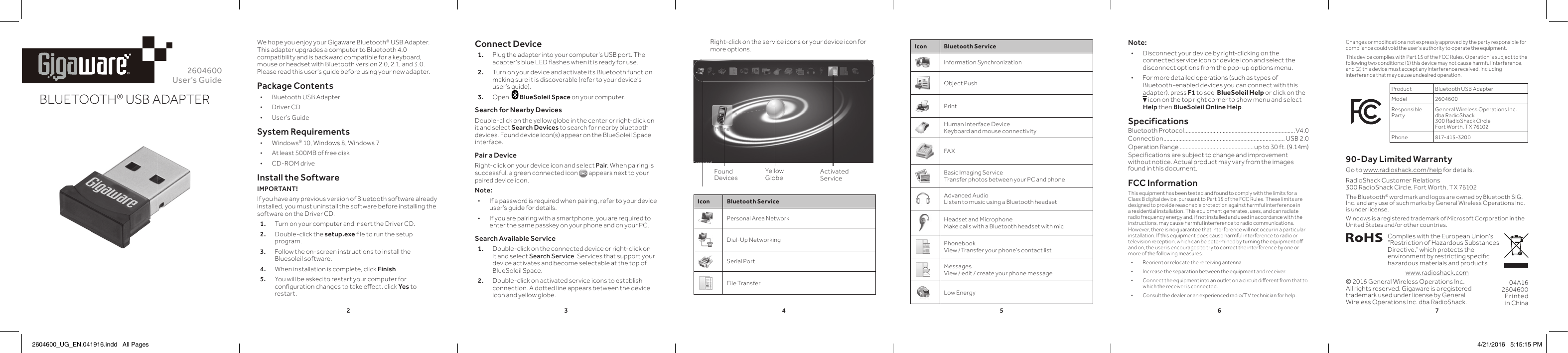 2345672604600User’s GuideBLUETOOTH® USB ADAPTER®We hope you enjoy your Gigaware Bluetooth® USB Adapter. This adapter upgrades a computer to Bluetooth 4.0 compatibility and is backward compatible for a keyboard, mouse or headset with Bluetooth version 2.0, 2.1, and 3.0. Please read this user’s guide before using your new adapter.Package Contents • Bluetooth USB Adapter • Driver CD • User’s GuideSystem Requirements • Windows® 10, Windows 8, Windows 7 • At least 500MB of free disk  • CD-ROM driveInstall the SoftwareIMPORTANT!If you have any previous version of Bluetooth software already installed, you must uninstall the software before installing the software on the Driver CD.1.  Turn on your computer and insert the Driver CD.2.  Double-click the setup.exe ﬁ le to run the setup program. 3.  Follow the on-screen instructions to install the Bluesoleil software.4.  When installation is complete, click Finish. 5.   You will be asked to restart your computer for conﬁ guration changes to take eﬀ ect, click Yes to restart.Connect Device1.  Plug the adapter into your computer’s USB port. The adapter’s blue LED ﬂ ashes when it is ready for use.2.  Turn on your device and activate its Bluetooth function making sure it is discoverable (refer to your device’s user’s guide).3.  Open    BlueSoleil Space on your computer.Search for Nearby DevicesDouble-click on the yellow globe in the center or right-click on it and select Search Devices to search for nearby bluetooth devices. Found device icon(s) appear on the BlueSoleil Space interface. Pair a DeviceRight-click on your device icon and select Pair. When pairing is successful, a green connected icon Right-click on your device icon and select  appears next to your paired device icon.Note:  • If a password is required when pairing, refer to your device user’s guide for details. • If you are pairing with a smartphone, you are required to enter the same passkey on your phone and on your PC. Search Available Service1.  Double-click on the connected device or right-click on it and select Search Service. Services that support your device activates and become selectable at the top of BlueSoleil Space. 2.  Double-click on activated service icons to establish connection. A dotted line appears between the device icon and yellow globe.  © 2016 General Wireless Operations Inc. All rights reserved. Gigaware is a registered trademark used under license by General Wireless Operations Inc. dba RadioShack.Icon Bluetooth ServiceInformation SynchronizationObject PushPrintHuman Interface DeviceKeyboard and mouse connectivityFAXBasic Imaging ServiceTransfer photos between your PC and phoneAdvanced AudioListen to music using a Bluetooth headsetHeadset and MicrophoneMake calls with a Bluetooth headset with micPhonebookView /Transfer your phone’s contact listMessagesView / edit / create your phone messageLow Energy04A162604600Printed in ChinaThe Bluetooth® word mark and logos are owned by Bluetooth SIG, Inc. and any use of such marks by General Wireless Operations Inc. is under license.Windows is a registered trademark of Microsoft Corporation in the United States and/or other countries.Complies with the European Union’s “Restriction of Hazardous Substances Directive,” which protects the environment by restricting speciﬁ c hazardous materials and products.www.radioshack.comNote: • Disconnect your device by right-clicking on the connected service icon or device icon and select the disconnect options from the pop-up options menu. • For more detailed operations (such as types of Bluetooth-enabled devices you can connect with this adapter), press F1 to see  BlueSoleil Help or click on the  Eicon on the top right corner to show menu and select Help then BlueSoleil Online Help. SpecificationsBluetooth Protocol ...........................................................................V4.0 Connection .................................................................................. USB 2.0Operation Range ..................................................up to 30 ft. (9.14m)Specifications are subject to change and improvement without notice. Actual product may vary from the images found in this document.FCC InformationThis equipment has been tested and found to comply with the limits for a Class B digital device, pursuant to Part 15 of the FCC Rules. These limits are designed to provide reasonable protection against harmful interference in a residential installation. This equipment generates, uses, and can radiate radio frequency energy and, if not installed and used in accordance with the instructions, may cause harmful interference to radio communications. However, there is no guarantee that interference will not occur in a particular installation. If this equipment does cause harmful interference to radio or television reception, which can be determined by turning the equipment oﬀ   and on, the user is encouraged to try to correct the interference by one or more of the following measures: • Reorient or relocate the receiving antenna. • Increase the separation between the equipment and receiver.  • Connect the equipment into an outlet on a circuit diﬀ  erent from that to which the receiver is connected.  • Consult the dealer or an experienced radio/TV technician for help.Found DevicesYellow Globe Activated ServiceChanges or modiﬁ cations not expressly approved by the party responsible for compliance could void the user’s authority to operate the equipment.This device complies with Part 15 of the FCC Rules. Operation is subject to the following two conditions: (1) this device may not cause harmful interference, and (2) this device must accept any interference received, including interference that may cause undesired operation.Product Bluetooth USB AdapterModel 2604600Responsible PartyGeneral Wireless Operations Inc. dba RadioShack300 RadioShack CircleFort Worth, TX 76102Phone 817-415-320090-Day Limited WarrantyGo to www.radioshack.com/help for details.RadioShack Customer Relations 300 RadioShack Circle, Fort Worth, TX 76102   Right-click on the service icons or your device icon for more options.Icon Bluetooth ServicePersonal Area NetworkDial-Up NetworkingSerial PortFile Transfer2604600_UG_EN.041916.indd   All Pages 4/21/2016   5:15:15 PM
