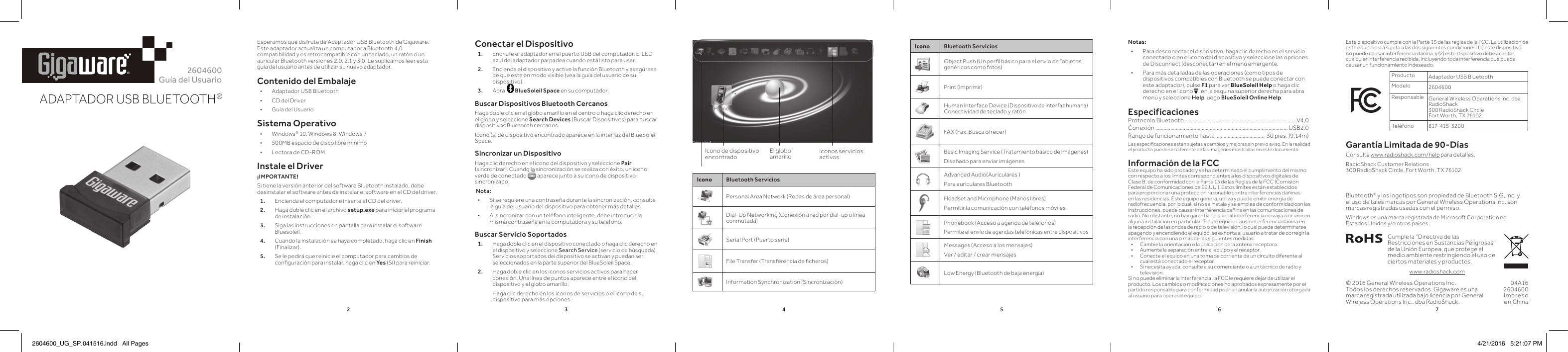 2345672604600Guía del UsuarioADAPTADOR USB BLUETOOTH®®Esperamos que disfrute de Adaptador USB Bluetooth de Gigaware. Este adaptador actualiza un computador a Bluetooth 4,0 compatibilidad y es retrocompatible con un teclado, un ratón o un auricular Bluetooth versiones 2,0, 2,1 y 3,0. Le suplicamos leer esta guía del usuario antes de utilizar su nuevo adaptador.Contenido del Embalaje • Adaptador USB Bluetooth • CD del Driver • Guía del UsuarioSistema Operativo • Windows® 10, Windows 8, Windows 7 • 500MB espacio de disco libre mínimo  • Lectora de CD-ROMInstale el Driver¡IMPORTANTE!Si tiene la versión anterior del software Bluetooth instalado, debe desinstalar el software antes de instalar el software en el CD del driver.1.  Encienda el computador e inserte el CD del driver.2.  Haga doble clic en el archivo setup.exe para iniciar el programa de instalación. 3.  Siga las instrucciones en pantalla para instalar el software Bluesoleil.4.  Cuando la instalación se haya completado, haga clic en Finish (Finalizar). 5.   Se le pedirá que reinicie el computador para cambios de conﬁ guración para instalar, haga clic en Yes (Sí) para reiniciar.Conectar el Dispositivo1.  Enchufe el adaptador en el puerto USB del computador. El LED azul del adaptador parpadea cuando está listo para usar. 2.  Encienda el dispositivo y active la función Bluetooth y asegúrese de que esté en modo visible (vea la guía del usuario de su dispositivo).3.  Abra    BlueSoleil Space en su computador.Buscar Dispositivos Bluetooth CercanosHaga doble clic en el globo amarillo en el centro o haga clic derecho en el globo y seleccione Search Devices (Buscar Dispositivos) para buscar dispositivos Bluetooth cercanos.Icono (s) de dispositivo encontrado aparece en la interfaz del BlueSoleil Space.Sincronizar un DispositivoHaga clic derecho en el icono del dispositivo y seleccione Pair (sincronizar). Cuando la sincronización se realiza con éxito, un icono verde de conectado (sincronizar). Cuando la sincronización se realiza con éxito, un icono  aparece junto a su icono de dispositivo sincronizado. Nota:  • Si se requiere una contraseña durante la sincronización, consulte la guía del usuario del dispositivo para obtener más detalles. • Al sincronizar con un teléfono inteligente, debe introducir la misma contraseña en la computadora y su teléfono.Buscar Servicio Soportados1. Haga doble clic en el dispositivo conectado o haga clic derecho en el dispositivo y seleccione Search Service (servicio de búsqueda). Servicios soportados del dispositivo se activan y puedan ser seleccionados en la parte superior del BlueSoleil Space.2.  Haga doble clic en los iconos servicios activos para hacer conexión. Una línea de puntos aparece entre el icono del dispositivo y el globo amarillo.     Haga clic derecho en los iconos de servicios o el icono de su dispositivo para más opciones. © 2016 General Wireless Operations Inc.Todos los derechos reservados. Gigaware es una marca registrada utilizada bajo licencia por General Wireless Operations Inc., dba RadioShack.Icono Bluetooth ServiciosObject Push (Un perﬁ l básico para el envío de “objetos” genéricos como fotos)Print (Imprimir)Human Interface Device (Dispositivo de interfaz humana) Conectividad de teclado y ratónFAX (Fax. Busca ofrecer)Basic Imaging Service (Tratamiento básico de imágenes)Diseñado para enviar imágenesAdvanced Audio(Auriculares )Para auriculares Bluetooth Headset and Microphone (Manos libres)Permitir la comunicación con teléfonos móvilesPhonebook (Acceso a agenda de teléfonos)Permite el envío de agendas telefónicas entre dispositivosMessages (Acceso a los mensajes)Ver / editar / crear mensajesLow Energy (Bluetooth de baja energía)04A162604600Impreso en ChinaBluetooth® y los logotipos son propiedad de Bluetooth SIG, Inc. y el uso de tales marcas por General Wireless Operations Inc. son marcas registradas usadas con el permiso. Windows es una marca registrada de Microsoft Corporation en Estados Unidos y/o otros países.Cumple la “Directiva de las Restricciones en Sustancias Peligrosas” de la Unión Europea, que protege el medio ambiente restringiendo el uso de ciertos materiales y productos.www.radioshack.comNotas: • Para desconectar el dispositivo, haga clic derecho en el servicio conectado o en el icono del dispositivo y seleccione las opciones de Disconnect (desconectar) en el menú emergente. • Para más detalladas de las operaciones (como tipos de dispositivos compatibles con Bluetooth se puede conectar con este adaptador), pulse F1 para ver BlueSoleil Help o haga clic derecho en el icono E en la esquina superior derecha para abra menú y seleccione Help luego BlueSoleil Online Help.EspecificacionesProtocolo Bluetooth .................................................................................. V4,0 Conexión ................................................................................................. USB2,0Rango de funcionamiento hasta ....................................  30 pies. (9.14m)Las especiﬁ caciones están sujetas a cambios y mejoras sin previo aviso. En la realidad el producto puede ser diferente de las imágenes mostradas en este documento.Información de la FCCEste equipo ha sido probado y se ha determinado el cumplimiento del mismo con respecto a los límites correspondientes a los dispositivos digitales de Clase B, de conformidad con la Parte 15 de las Reglas de la FCC (Comisión Federal de Comunicaciones de EE.UU.). Estos límites están establecidos para proporcionar una protección razonable contra interferencias dañinas en las residencias. Este equipo genera, utiliza y puede emitir energía de radiofrecuencia, por lo cual, si no se instala y se emplea de conformidad con las instrucciones, puede causar interferencia dañina en las comunicaciones de radio. No obstante, no hay garantía de que tal interferencia no vaya a ocurrir en alguna instalación en particular. Si este equipo causa interferencia dañina en la recepción de las ondas de radio o de televisión, lo cual puede determinarse apagando y encendiendo el equipo, se exhorta al usuario a tratar de corregir la interferencia con una o más de las siguientes medidas:•  Cambie la orientación o la ubicación de la antena receptora.•  Aumente la separación entre el equipo y el receptor.•  Conecte el equipo en una toma de corriente de un circuito diferente al cual está conectado el receptor.•  Si necesita ayuda, consulte a su comerciante o a un técnico de radio y televisión.Si no puede eliminar la interferencia, la FCC le requiere dejar de utilizar el producto. Los cambios o modiﬁ  caciones no aprobados expresamente por el partido responsable para conformidad podrían anular la autorización otorgada al usuario para operar el equipo.Icono de dispositivo encontradoEl globo amarillo Iconos servicios activosEste dispositivo cumple con la Parte 15 de las reglas de la FCC. La utilización de este equipo está sujeta a las dos siguientes condiciones: (1) este dispositivo no puede causar interferencia dañina, y (2) este dispositivo debe aceptar cualquier interferencia recibida, incluyendo toda interferencia que pueda causar un funcionamiento indeseado.Producto Adaptador USB BluetoothModelo 2604600Responsable General Wireless Operations Inc. dba RadioShack300 RadioShack CircleFort Worth, TX 76102Teléfon o 817-415-320 0Garantía Limitada de 90-Días Consulte www.radioshack.com/help para detalles.RadioShack Customer Relations 300 RadioShack Circle, Fort Worth, TX 76102Icono Bluetooth ServiciosPersonal Area Network (Redes de área personal)Dial-Up Networking (Conexión a red por dial-up o línea conmutada)Serial Port (Puerto serie)File Transfer (Transferencia de ﬁ cheros)Information Synchronization (Sincronización)2604600_UG_SP.041516.indd   All Pages 4/21/2016   5:21:07 PM