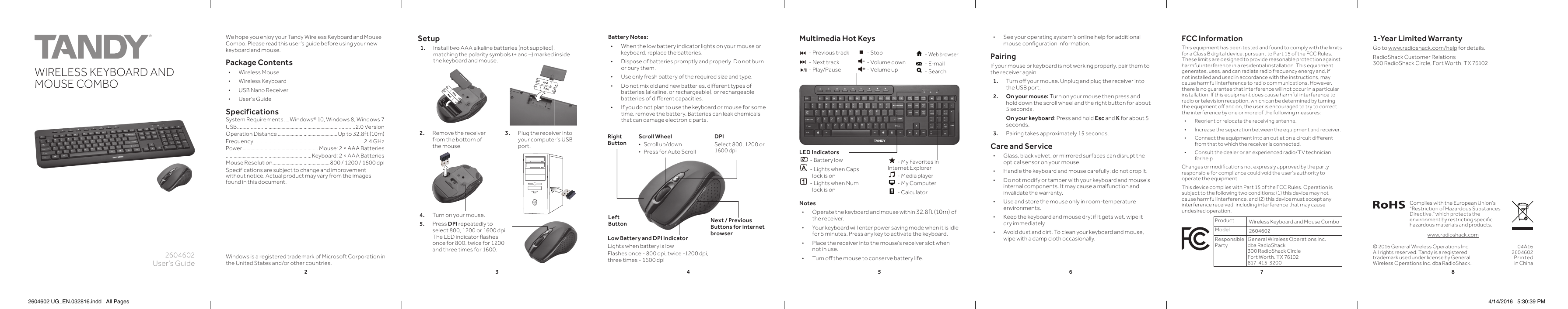 23456782604602User’s GuideWIRELESS KEYBOARD AND MOUSE COMBOK10PANTONE 306CWe hope you enjoy your Tandy Wireless Keyboard and Mouse Combo. Please read this user’s guide before using your new keyboard and mouse.Package Contents • Wireless Mouse • Wireless Keyboard • USB Nano Receiver • User’s GuideSpecificationsSystem Requirements ....Windows® 10, Windows 8, Windows 7USB.................. ........................................................... ............2.0 VersionOperation Distance ..............................................Up to 32.8ft (10m) Frequency .................................................................................... 2.4 GHzPower .......................................................... Mouse: 2 × AAA Batteries..................................................................Keyboard: 2 × AAA Batteries Mouse Resolution ............................................800 / 1200 / 1600 dpiSpecifications are subject to change and improvement without notice. Actual product may vary from the images found in this document.Setup1.  Install two AAA alkaline batteries (not supplied), matching the polarity symbols (+ and –) marked inside the keyboard and mouse. © 2016 General Wireless Operations Inc. All rights reserved. Tandy is a registered trademark used under license by General Wireless Operations Inc. dba RadioShack.Notes • Operate the keyboard and mouse within 32.8ft (10m) of the receiver.  • Your keyboard will enter power saving mode when it is idle for 5 minutes. Press any key to activate the keyboard. • Place the receiver into the mouse’s receiver slot when not in use. • Turn oﬀ   the mouse to conserve battery life.04A162604602Printed in ChinaComplies with the European Union’s “Restriction of Hazardous Substances Directive,” which protects the environment by restricting speciﬁ c hazardous materials and products.www.radioshack.comBattery Notes: • When the low battery indicator lights on your mouse or keyboard, replace the batteries. • Dispose of batteries promptly and properly. Do not burn or bury them. • Use only fresh battery of the required size and type. • Do not mix old and new batteries, diﬀ  erent types of batteries (alkaline, or rechargeable), or rechargeable batteries of diﬀ  erent capacities. • If you do not plan to use the keyboard or mouse for some time, remove the battery. Batteries can leak chemicals that can damage electronic parts.Low Battery and DPI IndicatorLights when battery is lowFlashes once - 800 dpi, twice -1200 dpi,three times - 1600 dpi Next / Previous Buttons for internet browserScroll Wheel • Scroll up/down. • Press for Auto ScrollRight ButtonLeft ButtonFCC InformationThis equipment has been tested and found to comply with the limits for a Class B digital device, pursuant to Part 15 of the FCC Rules. These limits are designed to provide reasonable protection against harmful interference in a residential installation. This equipment generates, uses, and can radiate radio frequency energy and, if not installed and used in accordance with the instructions, may cause harmful interference to radio communications. However, there is no guarantee that interference will not occur in a particular installation. If this equipment does cause harmful interference to radio or television reception, which can be determined by turning the equipment oﬀ   and on, the user is encouraged to try to correct the interference by one or more of the following measures: • Reorient or relocate the receiving antenna. • Increase the separation between the equipment and receiver.  • Connect the equipment into an outlet on a circuit diﬀ  erent from that to which the receiver is connected.  • Consult the dealer or an experienced radio/TV technician for help.Changes or modiﬁ cations not expressly approved by the party responsible for compliance could void the user’s authority to operate the equipment.This device complies with Part 15 of the FCC Rules. Operation is subject to the following two conditions: (1) this device may not cause harmful interference, and (2) this device must accept any interference received, including interference that may cause undesired operation.Product Wireless Keyboard and Mouse ComboModel 2604602Responsible PartyGeneral Wireless Operations Inc. dba RadioShack300 RadioShack CircleFort Worth, TX 76102  817-415-320 0DPISelect 800, 1200 or 1600 dpiMultimedia Hot Keys  LED Indicators - Battery low - Lights when Caps             lock is on - Lights when Num             lock is on - Previous track - Next track - Play/Pause - Stop - Volume down - Volume up - Web browser - E-mail - Search - My Favorites in Internet Explorer - Media player - My Computer - Calculator2.  Remove the receiver from the bottom of the mouse. 3.  Plug the receiver into your computer’s USB port.4.   Turn on your mouse.5. Press DPI repeatedly to select 800, 1200 or 1600 dpi. The LED indicator ﬂ  ashes once for 800, twice for 1200 and three times for 1600. • See your operating system’s online help for additional mouse conﬁ guration information.PairingIf your mouse or keyboard is not working properly, pair them to the receiver again. 1.  Turn oﬀ   your mouse. Unplug and plug the receiver into the USB port. 2. On your mouse: Turn on your mouse then press and hold down the scroll wheel and the right button for about 5 seconds.   On your keyboard: Press and hold Esc and K for about 5 seconds.3.  Pairing takes approximately 15 seconds. Care and Service • Glass, black velvet, or mirrored surfaces can disrupt the optical sensor on your mouse. • Handle the keyboard and mouse carefully; do not drop it. • Do not modify or tamper with your keyboard and mouse’s internal components. It may cause a malfunction and invalidate the warranty. • Use and store the mouse only in room-temperature environments. • Keep the keyboard and mouse dry; if it gets wet, wipe it dry immediately. • Avoid dust and dirt. To clean your keyboard and mouse, wipe with a damp cloth occasionally.Windows is a registered trademark of Microsoft Corporation in the United States and/or other countries.1-Year Limited WarrantyGo to www.radioshack.com/help for details.RadioShack Customer Relations 300 RadioShack Circle, Fort Worth, TX 761022604602 UG_EN.032816.indd   All Pages 4/14/2016   5:30:39 PM