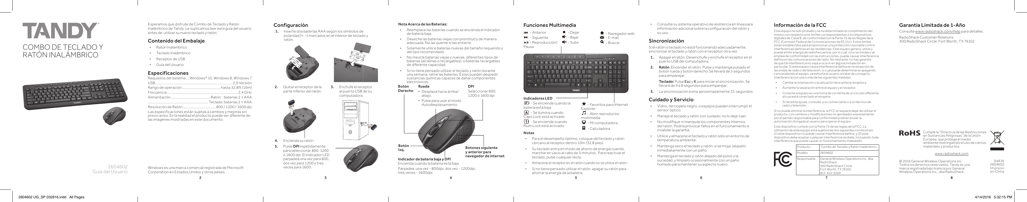 23456782604602Guía del UsuarioCOMBO DE TECLADO Y RATÓN INALÁMBRICOK10PANTONE 306CEsperamos que disfrute de Combo de Teclado y Ratón Inalámbrico de Tandy. Le suplicamos leer esta guía del usuario antes de  utilizar su nuevo teclado y ratón.Contenido del Embalaje • Ratón Inalámbrico  • Teclado Inalámbrico • Receptor de USB • Guía del UsuarioEspecificacionesRequisitos del sistema ....Windows® 10, Windows 8, Windows 7USB.................. ........................................................... ............2,0 VersiónRango de operación ..............................................hasta 32,8ft (10m) Frecuencia .................................................................................... 2,4 GHzAlimentación ...............................................Ratón :  baterías 2 × AAA....................................................................... Teclado: baterías 2 × AAAResolución de Ratón ....................................... 800 / 1200 / 1600 dpiLas especificaciones están sujetas a cambios y mejoras sin previo aviso. En la realidad el producto puede ser diferente de las imágenes mostradas en este documento.Configuración1.  Inserte dos baterías AAA según los símbolos de polaridad (+, –) marcados en el interior de teclado y ratón.© 2016 General Wireless Operations Inc. Todos los derechos reservados. Tandy es una marca registrada bajo licencia por General Wireless Operations Inc., dba RadioShack.Notas • Para el desempeño óptimo, coloque del teclado y ratón cercano al receptor dentro 10m (32,8 pies). • Su teclado entra en modo de ahorro de energia cuando marchar en vacío al cabo de 5 minutos.  Para reactivar el teclado, pulse cualquier tecla. • Almacene el receptor en el ratón cuando no se utilice el ratón. • Si no tiene pensado utilizar el ratón, apagar su ratón para ahorrar la energía de la batería.04A162604602Impreso en ChinaCumple la “Directiva de las Restricciones en Sustancias Peligrosas” de la Unión Europea, que protege el medio ambiente restringiendo el uso de ciertos materiales y productos.www.radioshack.comNota Acerca de las Baterías: • Reemplace las baterías cuando se encienda el indicador de batería baja. • Deseche las baterías viejas con prontitud y de manera adecuada. No las queme ni las entierre. • Solamente utilice baterías nuevas del tamaño requerido y del tipo recomendado. • No mezcle baterías viejas y nuevas, diferentes tipos de baterías (alcalinas o recargables), o baterías recargables de diferente capacidad. • Si no tiene pensado utilizar el teclado y ratón durante una semana, retire las baterías. Éstas pueden despedir sustancias químicas capaces de dañar componentes electrónicos.Indicador de batería baja y DPIEncienda cuando la batería está bajaParpadea: una vez - 800dpi, dos vez - 1200dpi, tres veces - 1600dpi.Botones siguiente y anterior para navegador de internetRueda • Desplaza hacia arriba/abajo. • Pulse para usar el modo AutodesplazamientoBotón DerechoBotón Izq.Información de la FCCEste equipo ha sido probado y se ha determinado el cumplimiento del mismo con respecto a los límites correspondientes a los dispositivos digitales de Clase B, de conformidad con la Parte 15 de las Reglas de la FCC (Comisión Federal de Comunicaciones de EE.UU.). Estos límites están establecidos para proporcionar una protección razonable contra interferencias dañinas en las residencias. Este equipo genera, utiliza y puede emitir energía de radiofrecuencia, por lo cual, si no se instala y se emplea de conformidad con las instrucciones, puede causar interferencia dañina en las comunicaciones de radio. No obstante, no hay garantía de que tal interferencia no vaya a ocurrir en alguna instalación en particular. Si este equipo causa interferencia dañina en la recepción de las ondas de radio o de televisión, lo cual puede determinarse apagando y encendiendo el equipo, se exhorta al usuario a tratar de corregir la interferencia con una o más de las siguientes medidas: • Cambie la orientación o la ubicación de la antena receptora. • Aumente la separación entre el equipo y el receptor. • Conecte el equipo en una toma de corriente de un circuito diferente al cual está conectado el receptor. • Si necesita ayuda, consulte  a su comerciante o a un técnico de radio y televisión.Si no puede eliminar la interferencia, la FCC le requiere dejar de utilizar el producto. Los cambios o modiﬁ caciones no aprobados expresamente por el partido responsable para conformidad podrían anular la autorización otorgada al usuario para operar el equipo.Este dispositivo cumple con la Parte 15 de las reglas de la FCC. La utilización de este equipo está sujeta a las dos siguientes condiciones: (1) este dispositivo no puede causar interferencia dañina, y (2) este dispositivo debe aceptar cualquier interferencia recibida, incluyendo toda interferencia que pueda causar un funcionamiento indeseado.Producto  Combo de Teclado y Ratón Inalámbrico Modelo 2604602Responsable General Wireless Operations Inc. dba RadioShack300 RadioShack CircleFort Worth, TX 76102  817-415-3200DPISeleccionar 800, 1200 ó 1600 dpiFunciones Multimedia  Indicadores LED - Se enciende cuando la batería está baja - Se ilumina cuando Caps Lock está activado - Se enciende cuando Num Lock está activado - Anterior - Siguiente - Reproducción/ Pausa - Dejar - Bajar - Subir - Navegador web - E-mail - Buscar - Favoritos para Internet Explorer - Abrir reproductor multimedia - Mi computadora - Calculadora2.  Quitar el receptor de la parte inferior del ratón.  3.  Enchufe el receptor al puerto USB de su computadora.4.   Encienda su ratón.5. Pulse DPI repetidamente para seleccionar 800, 1200 ó 1600 dpi. El indicador LED parpadea una vez para 800, dos vez para 1200 y tres veces para 1600. • Consulte su sistema operativo de asistencia en línea para información adicional sobre la conﬁ guración del ratón y su uso.Sincronización Si el ratón o teclado no está funcionando adecuadamente, sincronizar el teclado y ratón con el receptor otra vez. 1.  Apagar el ratón. Desenchufe y enchufe el receptor en el puerto USB del computadora.2. Ratón :Encender el ratón. Pulse y mantenga pulsado el botón rueda y botón derecho.Se llevará de 5 segundos para emparejar.   Teclado: Pulse Esc y K para iniciar el sincronización. Se llevará de 4 a 8 segundos para emparejar.3.  La sincronización toma aproximadamente 15  segundos.Cuidado y Servicio • Vidrio, terciopelo negro, o espejos pueden interrumpir el sensor óptico.  • Maneje el teclado y ratón con cuidado; no lo deje caer. • No modiﬁ que ni manipule los componentes internos del ratón. Podría provocar fallos en el funcionamiento e invalidar la garantía. • Utilice y almacene el teclado y ratón sólo en entorno de temperatura ambiente. • Mantenga seco el teclado y ratón; si se moja, séquelo inmediatamente con un paño. • Mantenga el teclado y ratón alejado del polvo y la suciedad, y límpielo ocasionalmente con un paño húmedo para mantener su aspecto nuevo.Windows es una marca comercial registrada de Microsoft Corporation en Estados Unidos y otros países. Garantía Limitada de 1-AñoConsulte www.radioshack.com/help para detalles.RadioShack Customer Relations 300 RadioShack Circle, Fort Worth, TX 761022604602 UG_SP.032816.indd   All Pages 4/14/2016   5:32:15 PM