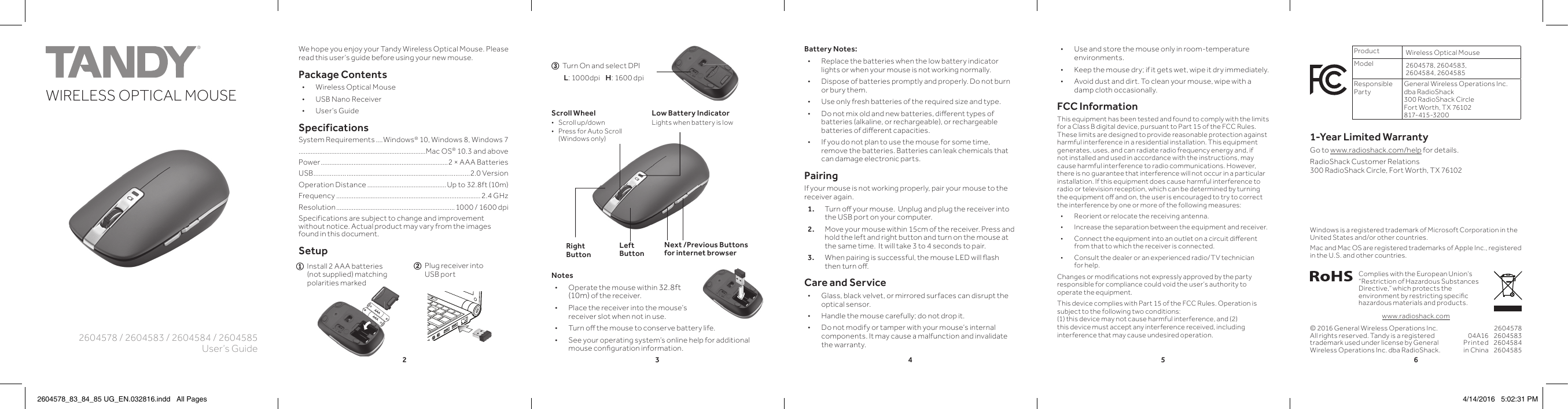 234562604578 / 2604583 / 2604584 / 2604585User’s GuideWIRELESS OPTICAL MOUSEK10PANTONE 306CWe hope you enjoy your Tandy Wireless Optical Mouse. Please read this user’s guide before using your new mouse.Package Contents • Wireless Optical Mouse • USB Nano Receiver • User’s GuideSpecificationsSystem Requirements ....Windows® 10, Windows 8, Windows 7..........................................................................Mac OS® 10.3 and abovePower ..........................................................................2 × AAA BatteriesUSB.................. ........................................................... ............2.0 VersionOperation Distance ..............................................Up to 32.8ft (10m) Frequency ....................................................................................2.4 GHzResolution ..................................................................... 1000 / 1600 dpiSpecifications are subject to change and improvement without notice. Actual product may vary from the images found in this document.Setup© 2016 General Wireless Operations Inc. All rights reserved. Tandy is a registered trademark used under license by General Wireless Operations Inc. dba RadioShack.Notes • Operate the mouse within 32.8ft (10m) of the receiver.  • Place the receiver into the mouse’s receiver slot when not in use. • Turn oﬀ   the mouse to conserve battery life. • See your operating system’s online help for additional mouse conﬁ  guration information.Product Wireless Optical MouseModel 2604578, 2604583, 2604584, 2604585Responsible PartyGeneral Wireless Operations Inc. dba RadioShack300 RadioShack CircleFort Worth, TX 76102  817-415-320 01-Year Limited WarrantyGo to www.radioshack.com/help for details.RadioShack Customer Relations 300 RadioShack Circle, Fort Worth, TX 7610204A16Printed in China2604578260458326045842604585Complies with the European Union’s “Restriction of Hazardous Substances Directive,” which protects the environment by restricting speciﬁ c hazardous materials and products.Windows is a registered trademark of Microsoft Corporation in the United States and/or other countries.Mac and Mac OS are registered trademarks of Apple Inc., registered in the U.S. and other countries.www.radioshack.comLow Battery IndicatorLights when battery is lowNext /Previous Buttons for internet browserScroll Wheel • Scroll up/down • Press for Auto Scroll (Windows only)Right ButtonLeft Button • Use and store the mouse only in room-temperature environments. • Keep the mouse dry; if it gets wet, wipe it dry immediately. • Avoid dust and dirt. To clean your mouse, wipe with a damp cloth occasionally.FCC InformationThis equipment has been tested and found to comply with the limits for a Class B digital device, pursuant to Part 15 of the FCC Rules. These limits are designed to provide reasonable protection against harmful interference in a residential installation. This equipment generates, uses, and can radiate radio frequency energy and, if not installed and used in accordance with the instructions, may cause harmful interference to radio communications. However, there is no guarantee that interference will not occur in a particular installation. If this equipment does cause harmful interference to radio or television reception, which can be determined by turning the equipment oﬀ   and on, the user is encouraged to try to correct the interference by one or more of the following measures: • Reorient or relocate the receiving antenna. • Increase the separation between the equipment and receiver.  • Connect the equipment into an outlet on a circuit diﬀ  erent from that to which the receiver is connected.  • Consult the dealer or an experienced radio/TV technician for help.Changes or modiﬁ cations not expressly approved by the party responsible for compliance could void the user’s authority to operate the equipment.This device complies with Part 15 of the FCC Rules. Operation is subject to the following two conditions: (1) this device may not cause harmful interference, and (2) this device must accept any interference received, including interference that may cause undesired operation.2  Plug receiver into       USB port1  Install 2 AAA batteries       (not supplied) matching                polarities marked3  Turn On and select DPI       L: 1000dpi    H: 1600 dpiBattery Notes: • Replace the batteries when the low battery indicator lights or when your mouse is not working normally. • Dispose of batteries promptly and properly. Do not burn or bury them. • Use only fresh batteries of the required size and type. • Do not mix old and new batteries, diﬀ  erent types of batteries (alkaline, or rechargeable), or rechargeable batteries of diﬀ  erent capacities. • If you do not plan to use the mouse for some time, remove the batteries. Batteries can leak chemicals that can damage electronic parts.PairingIf your mouse is not working properly, pair your mouse to the receiver again. 1.  Turn oﬀ   your mouse.  Unplug and plug the receiver into the USB port on your computer. 2.  Move your mouse within 15cm of the receiver. Press and hold the left and right button and turn on the mouse at the same time.  It will take 3 to 4 seconds to pair.3.  When pairing is successful, the mouse LED will ﬂ ash then turn oﬀ .  Care and Service • Glass, black velvet, or mirrored surfaces can disrupt the optical sensor. • Handle the mouse carefully; do not drop it. • Do not modify or tamper with your mouse’s internal components. It may cause a malfunction and invalidate the warranty.2604578_83_84_85 UG_EN.032816.indd   All Pages 4/14/2016   5:02:31 PM