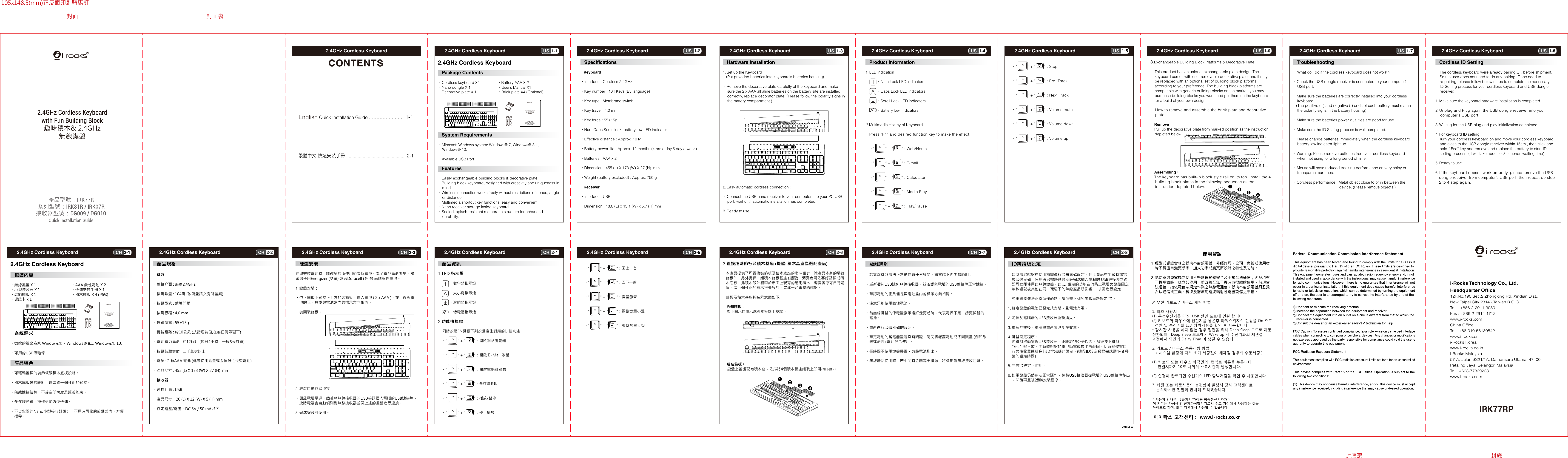 1-1US2.4GHz Cordless Keyboard 2-1CH2.4GHz Cordless Keyboard 1-2US2.4GHz Cordless Keyboard2-2CH2.4GHz Cordless Keyboard 1-3US2.4GHz Cordless Keyboard2-3CH2.4GHz Cordless Keyboard 1-4US2.4GHz Cordless Keyboard 2-4CH2.4GHz Cordless Keyboard 1-5US2.4GHz Cordless Keyboard 2-5CH2.4GHz Cordless Keyboard 1-6US2.4GHz Cordless Keyboard 2-6CH2.4GHz Cordless Keyboard 1-7US2.4GHz Cordless Keyboard  1-8US2.4GHz Cordless Keyboard 2-7CH2.4GHz Cordless Keyboard  2-8CH2.4GHz Cordless Keyboard 2.4GHz Cordless KeyboardCONTENTSEnglish Quick Installation Guide ....................... 1-1繁體中文 快速安裝手冊 ............................................... 2-1    IRK77RPi-Rocks Technology Co., Ltd.Headquarter Office12F,No.190,Sec.2,Zhongxing Rd.,Xindian Dist.,New Taipei City 23146,Taiwan R.O.C.Tel  : +886-2-2911-3080Fax : +886-2-2914-1712www.i-rocks.comChina OfficeTel : +86-010-56130542 www.i-rocks.cn i-Rocks Koreawww.i-rocks.co.kri-Rocks Malaysia57-A, Jalan SS21/1A, Damansara Utama, 47400, Petaling Jaya, Selangor, MalaysiaTel : +603-77339233www.i-rocks.com201805102.4GHz Cordless Keyboard   Package Contents•Cordless keyboard X1    •Battery AAA X 2•Nano dongle X 1       •User’s Manual X1•Decorative plate X 1     •Brick plate X4 (Optional)   System Requirements•Microsoft Windows system: Windows® 7, Windows® 8.1,    Windows® 10.•Available USB Port Features•Easily exchangeable building blocks &amp; decorative plate.•Building block keyboard, designed with creativity and uniqueness in    mind.•Wireless connection works freely without restrictions of space, angle     or distance.•Multimedia shortcut key functions, easy and convenient.•Nano receiver storage inside keyboard.•Sealed, splash-resistant membrane structure for enhanced     durability. Specifications    Keyboard•Interface : Cordless 2.4GHz•Key number : 104 Keys (By language)•Key type : Membrane switch•Key travel : 4.0 mm•Key force : 55±15g•Num,Caps,Scroll lock, battery low LED indicator•Effective distance : Approx. 10 M•Battery power life : Approx. 12 months (4 hrs a day,5 day a week)•Batteries : AAA x 2•Dimension : 455 (L) X 173 (W) X 27 (H)  mm•Weight (battery excluded) : Approx. 750 g   Receiver•Interface : USB•Dimension : 18.0 (L) x 13.1 (W) x 5.7 (H) mm  Hardware Installation1. Set up the Keyboard    (Put provided batteries into keyboard’s batteries housing)•Remove the decorative plate carefully of the keyboard and make    sure the 2 x AAA alkaline batteries on the battery site are installed     correctly, replace decorator plate. (Please follow the polarity signs in    the battery compartment.)2. Easy automatic cordless connection :•Connect the USB nano receiver to your computer into your PC USB     port, wait until automatic installation has completed.3. Ready to use.  Product Information1. LED indication    •Num Lock LED indicators    •Caps Lock LED indicators    •Scroll Lock LED indicators    •Battery low. indicators2.Multimedia Hotkey of Keyboard  Press “Fn“ and desired function key to make the effect. •“          “ + “        “：Web/Home •“          “ + “        “：E-mail    •“          “ + “        “：Calculator •“          “ + “        “：Media Play •“          “ + “        “：Play/Pause •“          “ + “        “：Stop •“          “ + “        “：Pre. Track •“          “ + “        “：Next Track •“          “ + “        “：Volume mute •“          “ + “        “：Volume down •“          “ + “        “：Volume up3.Exchangeable Building Block Platforms &amp; Decorative Plate    This product has an unique, exchangeable plate design. The     keyboard comes with user-removable decorative plate, and it may     be replaced with an optional set of building block platforms     according to your preference. The building block platforms are     compatible with generic building blocks on the market; you may     purchase building blocks you want, and put them on the keyboard     for a build of your own design.    How to remove and assemble the brick plate and decorative     plate : Remove：    Pull up the decorative plate from marked position as the instruction     depicted below.  Assembling：    The keyboard has built-in block style rail on its top. Install the 4    building block plates in the following sequence as the     instruction depicted below. Troubleshooting    What do I do if the cordless keyboard does not work ?•Check the USB dongle receiver is connected to your computer’s     USB port.•Make sure the batteries are correctly installed into your cordless     keyboard.   (The positive (+) and negative (-) ends of each battery must match    the polarity signs in the battery housing)•Make sure the batteries power qualities are good for use.•Make sure the ID Setting process is well completed.•Please change batteries immediately when the cordless keyboard    battery low indicator light up.•Warning: Please remove batteries from your cordless keyboard     when not using for a long period of time.•Mouse will have reduced tracking performance on very shiny or     transparent surfaces.•Cordless performance : Metal object close to or in between the                                            device. (Please remove objects.)2.4GHz Cordless Keyboard  包裝內容•無線鍵盤 X 1  •AAA 鹼性電池 X 2•小型接收器 X 1  •快速安裝手冊 X 1•裝飾飾板 X 1  •積木飾板 X 4 (選配)•保證卡 x 1     系統需求•微軟的視窗系統 Windows® 7 Windows® 8.1, Windows® 10.•可用的USB傳輸埠 產品特色•可輕鬆置換的裝飾板跟積木底板設計。•積木底板趣味設計，創造獨一個性化的鍵盤。•無線連接傳輸，不受空間角度及距離約束。•多媒體熱鍵，操作更加方便快速。•不占空間的Nano小型接收器設計，不用時可收納於鍵盤內，方便    攜帶。 產品規格    鍵盤•連接介面 : 無線2.4GHz•按鍵數量 : 104鍵 (依鍵盤語文有所差異)•按鍵型式 : 薄膜開關•按鍵行程 : 4.0 mm•按鍵荷重 : 55±15g•傳輸距離 : 約10公尺 (技術理論值,在無任何障礙下)•電池電力壽命 : 約12個月 (每日4小時，一周5天計算)•按鍵敲擊壽命 : 二千萬次以上•電源 : 2 顆AAA 電池 (建議使用勁量或金頂鹼性長效電池)•產品尺寸 : 455 (L) X 173 (W) X 27 (H)  mm    接收器•連接介面 : USB•產品尺寸：20 (L) X 12 (W) X 5 (H) mm•額定電壓/電流：DC 5V / 50 mA以下 硬體安裝在您安裝電池時，請確認您所使用的為新電池。為了電池壽命考量，建議您使用Energizer (勁量) 或者Duracell (金頂) 品牌鹼性電池。1. 鍵盤安裝：•依下圖取下鍵盤正上方的裝飾板，置入電池 ( 2 x AAA )，並且確認電    池的正、負極與電池盒內的標示方向相符。•裝回裝飾板。2. 輕鬆自動無線連接•開啟電腦電源，然後將無線接收器的USB接頭插入電腦的USB連接埠，    此時電腦會自動偵測到無線接收器並與上述的鍵盤進行連接。3. 完成安裝可使用。 產品資訊1. LED 指示燈      •數字鎖指示燈      •大小寫指示燈      •滾輪鎖指示燈       •低電壓指示燈2.功能快捷鍵    同時按壓FN鍵跟下列按鍵產生對應的快捷功能 •“          “ + “        “：開啟網路瀏覽器 •“          “ + “        “：開啟Ｅ-Mail 軟體    •“          “ + “        “：開啟電腦計算機 •“          “ + “        “：多媒體呼叫 •“          “ + “        “：播放/暫停 •“          “ + “        “：停止播放 •“          “ + “        “：回上一首 •“          “ + “        “：回下一首 •“          “ + “        “：音量靜音 •“          “ + “        “：調整音量小聲 •“          “ + “        “：調整音量大聲3.置換趣味飾板及積木基座 (提醒: 積木基座為選配產品)   本產品提供了可置換裝飾板及積木底座的趣味設計，除產品本身的裝飾   飾板外，另外提供一組積木飾板基座 (選配)，消費者可依喜好替換成積   木底板，此積木設計相容於市面上現有的通用積木，消費者亦可自行購   買，進行個性化的積木推疊設計，完成一台專屬的鍵盤。   飾板及積木基座拆裝示意圖如下:    拆卸飾板：  如下圖示自標示處將飾板向上拉起 。 組裝飾板：    鍵盤上蓋處配有積木座，依序將4個積木積座組裝上即可(如下圖)。 疑難排解    若無線鍵盤無法正常動作有任何疑問，請嘗試下面步驟説明：•重新插拔USB迷你無線接收器，並確認與電腦的USB連接埠正常連接。•確認電池的正負極是與電池盒內的標示方向相同。•注意只能使用鹼性電池。•當無線鍵盤的低電量指示燈紅燈亮起時，代表電源不足，請更換新的    電池。•重新進行ID識別碼的設定。•確定電池的蓄電能量是沒有問題，請勿將老舊電池或不同類型 (例如碳    鋅或鹼性) 電池混合使用。•長時間不使用鍵盤裝置，請將電池取出。•無線產品使用時，若中間有金屬等干擾源，將會影響無線接收距離。 ID辨識碼設定    每款無線鍵盤在使用前需進行ID辨識碼設定，但此產品在出廠時都完    成ID設定碼，使用者只需將硬體安裝完成插入電腦的 USB連接埠之後    即可立即使用此無線鍵盤。此 ID 設定的功能在於防止電腦與鍵盤間之    無線訊號被其他在同一環境下的無線產品所影響  ，才需進行設定。    如果鍵盤無法正常運作的話，請依照下列的步驟重新設定 ID。1. 確定鍵盤的電池已經完成安裝，且電池有電。2. 將插於電腦端的USB接收器重新插拔。3. 重新插拔後，電腦會重新偵測到接收器。4. 鍵盤設定程序 :    將鍵盤移動靠近USB接收器，距離約15公分以內；然後按下鍵盤   “Esc”鍵不放，同時將鍵盤的電池斷電或拔出再裝回，此時鍵盤會自    行與接收器連結進行ID辨識碼的設定。(這段ID設定過程完成需4~8 秒    鐘的設定時間)5. 完成ID設定可使用。6. 如果鍵盤仍然無法正常運作，請將USB接收器從電腦的USB連接埠移出    ，然後再重複2到4安裝程序。封面 封面裏封底裏 封底105x148.5(mm)正反面印刷騎馬釘  Cordless ID Setting    The cordless keyboard were already pairing OK before shipment.     So the user does not need to do any pairing. Once need to     re-pairing, please follow below steps to complete the necessary     ID-Setting process for your cordless keyboard and USB dongle     receiver.1. Make sure the keyboard hardware installation is completed.2. Unplug and Plug again the USB dongle receiver into your     computer’s USB port.3. Waiting for the USB plug and play initialization completed.4. For keyboard ID setting :    Turn your cordless keyboard on and move your cordless keyboard     and close to the USB dongle receiver within 15cm , then click and     hold “ Esc” key and remove and replace the battery to start ID     setting process. (It will take about 4~8 seconds waiting time)5. Ready to use6. If the keyboard doesn’t work properly, please remove the USB    dongle receiver from computer’s USB port, then repeat do step    2 to 4 step again.