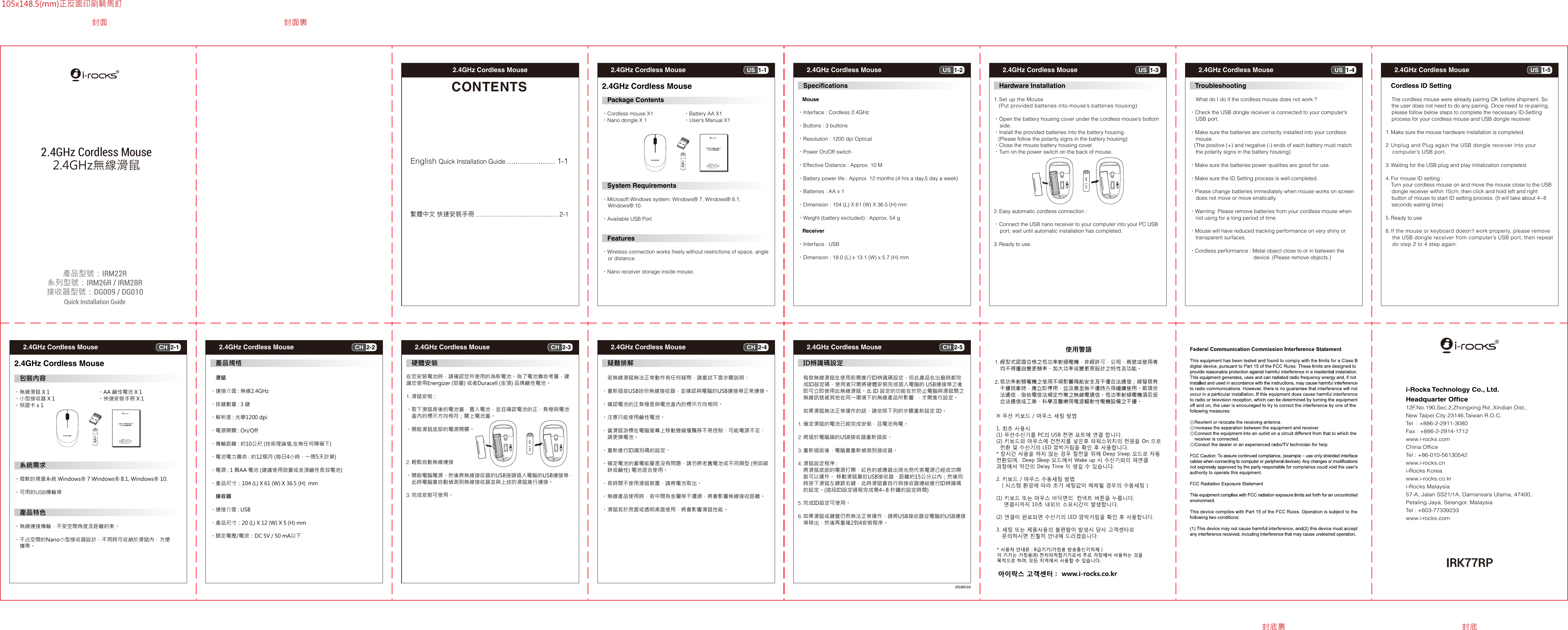 1-1US2.4GHz Cordless Mouse2-1CH2.4GHz Cordless Mouse1-2US2.4GHz Cordless Mouse2-2CH2.4GHz Cordless Mouse1-3US2.4GHz Cordless Mouse2-3CH2.4GHz Cordless Mouse1-4US2.4GHz Cordless Mouse2-4CH2.4GHz Cordless Mouse1-5US2.4GHz Cordless Mouse2-5CH2.4GHz Cordless Mouse2.4GHz Cordless MouseCONTENTSEnglish Quick Installation Guide ....................... 1-1繁體中文 快速安裝手冊 ............................................... 2-1    IRK77RPi-Rocks Technology Co., Ltd.Headquarter Office12F,No.190,Sec.2,Zhongxing Rd.,Xindian Dist.,New Taipei City 23146,Taiwan R.O.C.Tel  : +886-2-2911-3080Fax : +886-2-2914-1712www.i-rocks.comChina OfficeTel : +86-010-56130542 www.i-rocks.cn i-Rocks Koreawww.i-rocks.co.kri-Rocks Malaysia57-A, Jalan SS21/1A, Damansara Utama, 47400, Petaling Jaya, Selangor, MalaysiaTel : +603-77339233www.i-rocks.com產品型號：IRM22R系列型號：IRM26R / IRM28R接收器型號：DG009 / DG010Quick Installation Guide2.4GHz無線滑鼠2.4GHz Cordless Mouse201805102.4GHz Cordless Mouse  Package Contents•Cordless mouse X1     •Battery AA X1•Nano dongle X 1       •User’s Manual X1   System Requirements•Microsoft Windows system: Windows® 7, Windows® 8.1,    Windows® 10.•Available USB Port Features•Wireless connection works freely without restrictions of space, angle     or distance.•Nano receiver storage inside mouse. Specifications    Mouse•Interface : Cordless 2.4GHz•Buttons : 3 buttons•Resolution : 1200 dpi Optical•Power On/Off switch•Effective Distance : Approx. 10 M•Battery power life : Approx. 12 months (4 hrs a day,5 day a week)•Batteries : AA x 1•Dimension : 104 (L) X 61 (W) X 36.5 (H) mm•Weight (battery excluded) : Approx. 54 g   Receiver•Interface : USB•Dimension : 18.0 (L) x 13.1 (W) x 5.7 (H) mm  Hardware Installation1. Set up the Mouse   (Put provided batteries into mouse’s batteries housing)•Open the battery housing cover under the cordless mouse’s bottom    side.•Install the provided batteries into the battery housing.   (Please follow the polarity signs in the battery housing)•Close the mouse battery housing cover.•Turn on the power switch on the back of mouse.2. Easy automatic cordless connection :•Connect the USB nano receiver to your computer into your PC USB     port, wait until automatic installation has completed.3. Ready to use. Troubleshooting    What do I do if the cordless mouse does not work ?•Check the USB dongle receiver is connected to your computer’s     USB port.•Make sure the batteries are correctly installed into your cordless     mouse.   (The positive (+) and negative (-) ends of each battery must match    the polarity signs in the battery housing)•Make sure the batteries power qualities are good for use.•Make sure the ID Setting process is well completed.•Please change batteries immediately when mouse works on screen    does not move or move erratically.•Warning: Please remove batteries from your cordless mouse when    not using for a long period of time.•Mouse will have reduced tracking performance on very shiny or     transparent surfaces.•Cordless performance : Metal object close to or in between the                                            device. (Please remove objects.)  Cordless ID Setting    The cordless mouse were already pairing OK before shipment. So     the user does not need to do any pairing. Once need to re-pairing,    please follow below steps to complete the necessary ID-Setting     process for your cordless mouse and USB dongle receiver.1. Make sure the mouse hardware installation is completed.2. Unplug and Plug again the USB dongle receiver into your     computer’s USB port.3. Waiting for the USB plug and play initialization completed.4. For mouse ID setting :     Turn your cordless mouse on and move the mouse close to the USB    dongle receiver within 15cm, then click and hold left and right     button of mouse to start ID setting process. (It will take about 4~8     seconds waiting time)5. Ready to use6. If the mouse or keyboard doesn’t work properly, please remove    the USB dongle receiver from computer’s USB port, then repeat    do step 2 to 4 step again.2.4GHz Cordless Mouse 包裝內容•無線滑鼠 X 1  •AA 鹼性電池 X 1•小型接收器 X 1  •快速安裝手冊 X 1•保證卡 x 1      系統需求•微軟的視窗系統 Windows® 7 Windows® 8.1, Windows® 10.•可用的USB傳輸埠 產品特色•無線連接傳輸，不受空間角度及距離約束。•不占空間的Nano小型接收器設計，不用時可收納於滑鼠內，方便    攜帶。 產品規格    滑鼠•連接介面 : 無線2.4GHz•按鍵數量 : 3 鍵•解析度 : 光學1200 dpi•電源開關 : On/Off•傳輸距離 : 約10公尺 (技術理論值,在無任何障礙下)•電池電力壽命 : 約12個月 (每日4小時，一周5天計算)•電源 : 1 顆AA 電池 (建議使用勁量或金頂鹼性長效電池)•產品尺寸：104 (L) X 61 (W) X 36.5 (H)  mm    接收器•連接介面 : USB•產品尺寸：20 (L) X 12 (W) X 5 (H) mm•額定電壓/電流：DC 5V / 50 mA以下 硬體安裝在您安裝電池時，請確認您所使用的為新電池。為了電池壽命考量，建議您使用Energizer (勁量) 或者Duracell (金頂) 品牌鹼性電池。1. 滑鼠安裝：•取下滑鼠背後的電池蓋，置入電池，並且確認電池的正、負極與電池    盒內的標示方向相符；關上電池蓋。•開啟滑鼠底部的電源開關。2. 輕鬆自動無線連接•開啟電腦電源，然後將無線接收器的USB接頭插入電腦的USB連接埠，    此時電腦會自動偵測到無線接收器並與上述的滑鼠進行連接。3. 完成安裝可使用。 疑難排解    若無線滑鼠無法正常動作有任何疑問，請嘗試下面步驟説明：•重新插拔USB迷你無線接收器，並確認與電腦的USB連接埠正常連接。•確認電池的正負極是與電池盒內的標示方向相同。•注意只能使用鹼性電池。•當滑鼠游標在電腦螢幕上移動變緩慢飄移不易控制，可能電源不足，    請更換電池。•重新進行ID識別碼的設定。•確定電池的蓄電能量是沒有問題，請勿將老舊電池或不同類型 (例如碳    鋅或鹼性) 電池混合使用。•長時間不使用滑鼠裝置，請將電池取出。•無線產品使用時，若中間有金屬等干擾源，將會影響無線接收距離。•滑鼠若於亮面或透明桌面使用，將會影響滑鼠性能。 ID辨識碼設定    每款無線滑鼠在使用前需進行ID辨識碼設定，但此產品在出廠時都完    成ID設定碼，使用者只需將硬體安裝完成插入電腦的 USB連接埠之後    即可立即使用此無線滑鼠。此 ID 設定的功能在於防止電腦與滑鼠間之    無線訊號被其他在同一環境下的無線產品所影響  ，才需進行設定。    如果滑鼠無法正常運作的話，請依照下列的步驟重新設定 ID。1. 確定滑鼠的電池已經完成安裝，且電池有電。2. 將插於電腦端的USB接收器重新插拔。3. 重新插拔後，電腦會重新偵測到接收器。4. 滑鼠設定程序 :    將滑鼠底部的電源打開，紅色的感應器出現光亮代表電源已經成功開    啟可以運作。 移動滑鼠靠近USB接收器，距離約15公分以內；然後同    時按下滑鼠左鍵跟右鍵，此時滑鼠會自行與接收器連結進行ID辨識碼    的設定。(這段ID設定過程完成需4~8 秒鐘的設定時間)5. 完成ID設定可使用。6. 如果滑鼠或鍵盤仍然無法正常運作，請將USB接收器從電腦的USB連接    埠移出，然後再重複2到4安裝程序。封面 封面裏封底裏 封底105x148.5(mm)正反面印刷騎馬釘