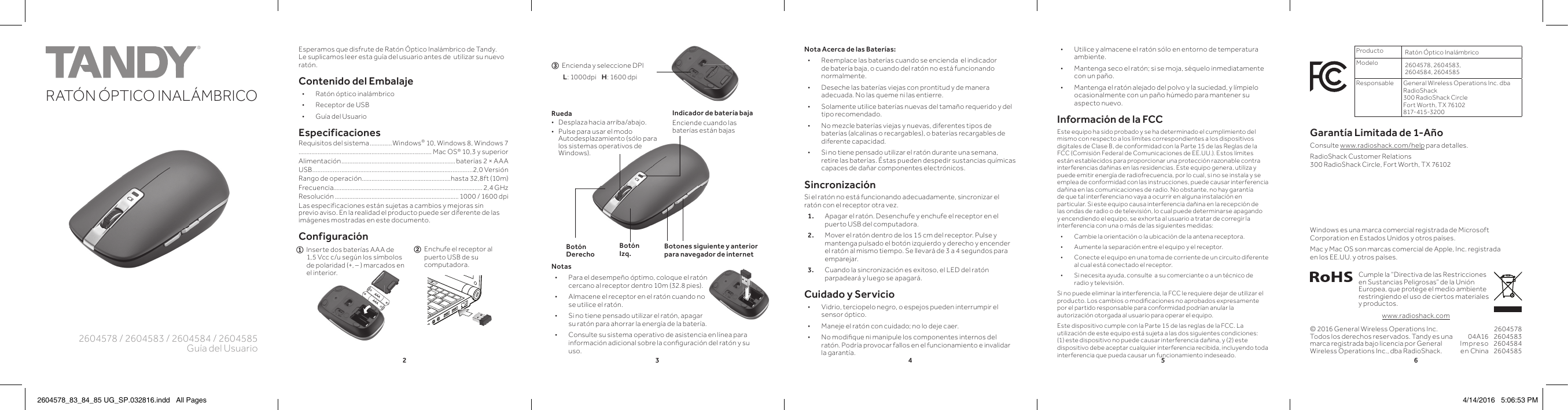 234562604578 / 2604583 / 2604584 / 2604585Guía del UsuarioRATÓN ÓPTICO INALÁMBRICOK10PANTONE 306CEsperamos que disfrute de Ratón Óptico Inalámbrico de Tandy. Le suplicamos leer esta guía del usuario antes de  utilizar su nuevo ratón.Contenido del Embalaje • Ratón óptico inalámbrico • Receptor de USB • Guía del UsuarioEspecificacionesRequisitos del sistema ..............Windows® 10, Windows 8, Windows 7.................................................................................... Mac OS® 10,3 y superiorAlimentación ........................................................................baterías 2 × AAAUSB.................. .................................................................................2,0 VersiónRango de operación ........................................................hasta 32,8ft (10m) Frecuencia.............................................................................................. 2,4 GHzResolución .............................................................................. 1000 / 1600 dpiLas especificaciones están sujetas a cambios y mejoras sin previo aviso. En la realidad el producto puede ser diferente de las imágenes mostradas en este documento.Configuración© 2016 General Wireless Operations Inc. Todos los derechos reservados. Tandy es una marca registrada bajo licencia por General Wireless Operations Inc., dba RadioShack.Notas • Para el desempeño óptimo, coloque el ratón cercano al receptor dentro 10m (32.8 pies). • Almacene el receptor en el ratón cuando no se utilice el ratón. • Si no tiene pensado utilizar el ratón, apagar su ratón para ahorrar la energía de la batería. • Consulte su sistema operativo de asistencia en línea para información adicional sobre la conﬁ guración del ratón y su uso.Producto Ratón Óptico InalámbricoModelo 2604578, 2604583, 2604584, 2604585Responsable General Wireless Operations Inc. dba RadioShack300 RadioShack CircleFort Worth, TX 76102  817-415-3200Garantía Limitada de 1-AñoConsulte www.radioshack.com/help para detalles.RadioShack Customer Relations 300 RadioShack Circle, Fort Worth, TX 7610204A16Impreso en China2604578260458326045842604585Cumple la “Directiva de las Restricciones en Sustancias Peligrosas” de la Unión Europea, que protege el medio ambiente restringiendo el uso de ciertos materiales y productos.Windows es una marca comercial registrada de Microsoft Corporation en Estados Unidos y otros países. Mac y Mac OS son marcas comercial de Apple, Inc. registrada en los EE.UU. y otros países.www.radioshack.comIndicador de batería bajaEnciende cuando las baterías están bajasBotones siguiente y anterior para navegador de internetRueda • Desplaza hacia arriba/abajo. • Pulse para usar el modo Autodesplazamiento (sólo para los sistemas operativos de Windows).Botón DerechoBotón Izq. • Utilice y almacene el ratón sólo en entorno de temperatura ambiente. • Mantenga seco el ratón; si se moja, séquelo inmediatamente con un paño. • Mantenga el ratón alejado del polvo y la suciedad, y límpielo ocasionalmente con un paño húmedo para mantener su aspecto nuevo.Información de la FCCEste equipo ha sido probado y se ha determinado el cumplimiento del mismo con respecto a los límites correspondientes a los dispositivos digitales de Clase B, de conformidad con la Parte 15 de las Reglas de la FCC (Comisión Federal de Comunicaciones de EE.UU.). Estos límites están establecidos para proporcionar una protección razonable contra interferencias dañinas en las residencias. Este equipo genera, utiliza y puede emitir energía de radiofrecuencia, por lo cual, si no se instala y se emplea de conformidad con las instrucciones, puede causar interferencia dañina en las comunicaciones de radio. No obstante, no hay garantía de que tal interferencia no vaya a ocurrir en alguna instalación en particular. Si este equipo causa interferencia dañina en la recepción de las ondas de radio o de televisión, lo cual puede determinarse apagando y encendiendo el equipo, se exhorta al usuario a tratar de corregir la interferencia con una o más de las siguientes medidas: • Cambie la orientación o la ubicación de la antena receptora. • Aumente la separación entre el equipo y el receptor. • Conecte el equipo en una toma de corriente de un circuito diferente al cual está conectado el receptor. • Si necesita ayuda, consulte  a su comerciante o a un técnico de radio y televisión.Si no puede eliminar la interferencia, la FCC le requiere dejar de utilizar el producto. Los cambios o modiﬁ caciones no aprobados expresamente por el partido responsable para conformidad podrían anular la autorización otorgada al usuario para operar el equipo.Este dispositivo cumple con la Parte 15 de las reglas de la FCC. La utilización de este equipo está sujeta a las dos siguientes condiciones: (1) este dispositivo no puede causar interferencia dañina, y (2) este dispositivo debe aceptar cualquier interferencia recibida, incluyendo toda interferencia que pueda causar un funcionamiento indeseado.2  Enchufe el receptor al       puerto USB de su       computadora.1  Inserte dos baterías AAA de       1,5 Vcc c/u según los símbolos       de polaridad (+, – ) marcados en       el interior.3  Encienda y seleccione DPI       L: 1000dpi    H: 1600 dpiNota Acerca de las Baterías: • Reemplace las baterías cuando se encienda  el indicador de batería baja, o cuando del ratón no está funcionando normalmente. • Deseche las baterías viejas con prontitud y de manera adecuada. No las queme ni las entierre. • Solamente utilice baterías nuevas del tamaño requerido y del tipo recomendado. • No mezcle baterías viejas y nuevas, diferentes tipos de baterías (alcalinas o recargables), o baterías recargables de diferente capacidad. • Si no tiene pensado utilizar el ratón durante una semana, retire las baterías. Éstas pueden despedir sustancias químicas capaces de dañar componentes electrónicos.Sincronización Si el ratón no está funcionando adecuadamente, sincronizar el ratón con el receptor otra vez. 1.  Apagar el ratón. Desenchufe y enchufe el receptor en el puerto USB del computadora.2.  Mover el ratón dentro de los 15 cm del receptor. Pulse y mantenga pulsado el botón izquierdo y derecho y encender el ratón al mismo tiempo. Se llevará de 3 a 4 segundos para emparejar.3.  Cuando la sincronización es exitoso, el LED del ratón parpadeará y luego se apagará.Cuidado y Servicio • Vidrio, terciopelo negro, o espejos pueden interrumpir el sensor óptico. • Maneje el ratón con cuidado; no lo deje caer. • No modiﬁ que ni manipule los componentes internos del ratón. Podría provocar fallos en el funcionamiento e invalidar la garantía.2604578_83_84_85 UG_SP.032816.indd   All Pages 4/14/2016   5:06:53 PM
