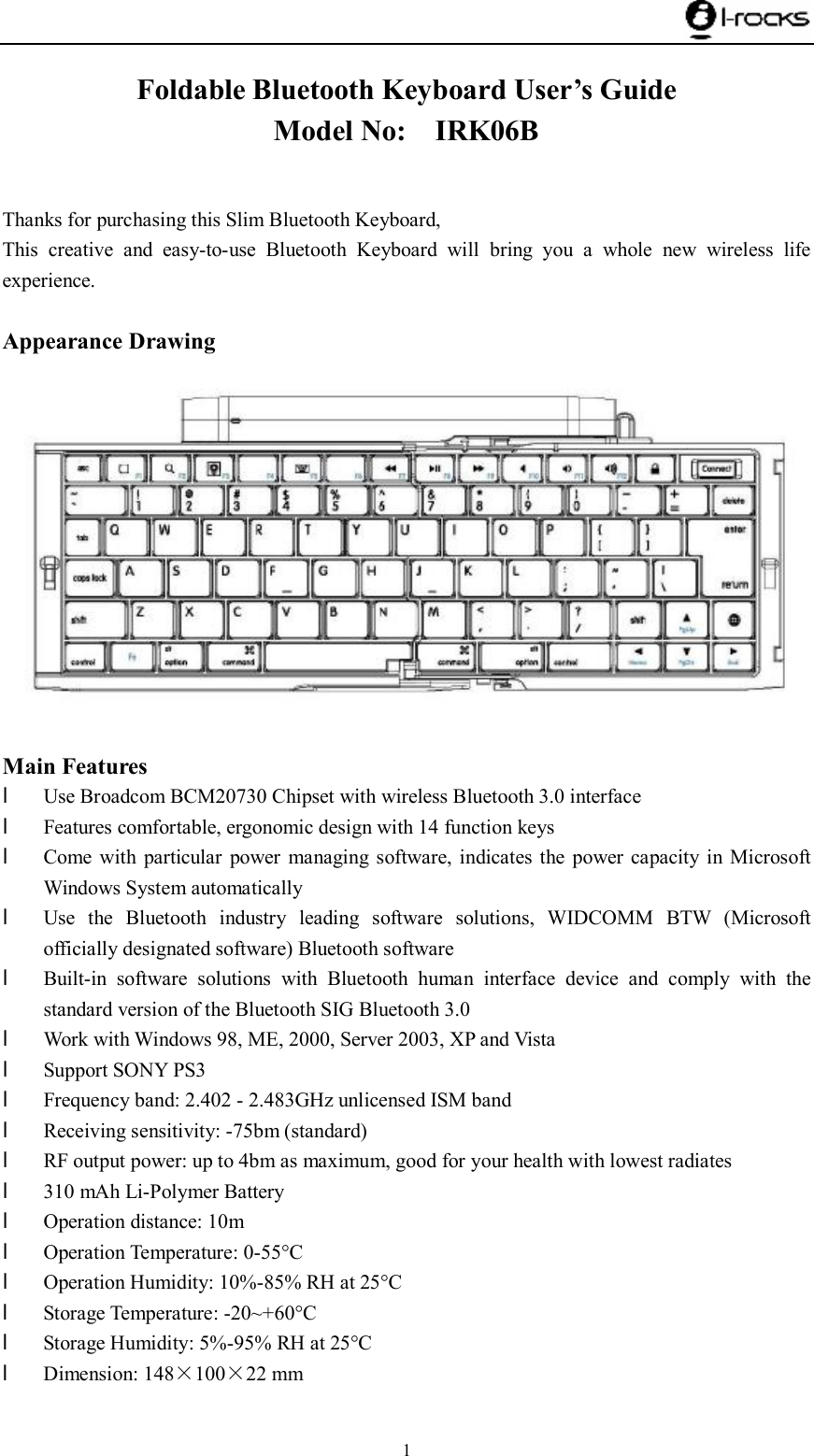    1 Foldable Bluetooth Keyboard User’s Guide Model No:  IRK06B              Thanks for purchasing this Slim Bluetooth Keyboard, This creative and easy-to-use Bluetooth Keyboard will bring you a whole new wireless life experience.  Appearance Drawing   Main Features l Use Broadcom BCM20730 Chipset with wireless Bluetooth 3.0 interface l Features comfortable, ergonomic design with 14 function keys l Come with particular power managing software, indicates the power capacity in Microsoft Windows System automatically l Use the Bluetooth industry leading software solutions, WIDCOMM BTW (Microsoft officially designated software) Bluetooth software l Built-in software solutions with Bluetooth human interface device and comply with the standard version of the Bluetooth SIG Bluetooth 3.0 l Work with Windows 98, ME, 2000, Server 2003, XP and Vista l Support SONY PS3 l Frequency band: 2.402 - 2.483GHz unlicensed ISM band l Receiving sensitivity: -75bm (standard) l RF output power: up to 4bm as maximum, good for your health with lowest radiates l 310 mAh Li-Polymer Battery l Operation distance: 10m l Operation Temperature: 0-55°C l Operation Humidity: 10%-85% RH at 25°C l Storage Temperature: -20~+60°C l Storage Humidity: 5%-95% RH at 25°C l Dimension: 148×100×22 mm  