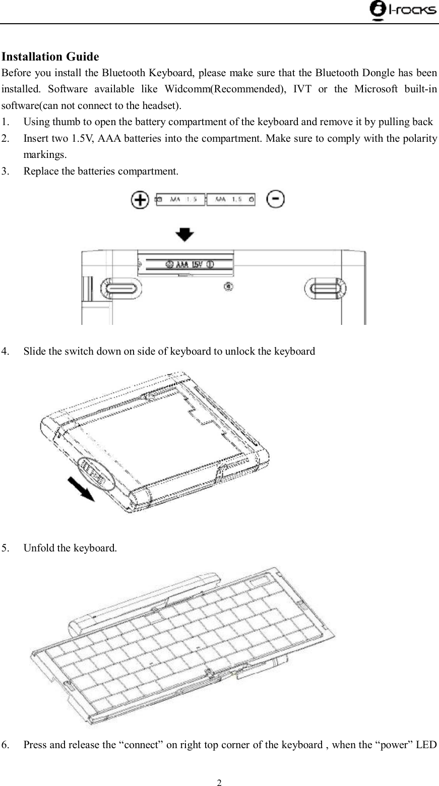    2  Installation Guide Before you install the Bluetooth Keyboard, please make sure that the Bluetooth Dongle has been installed. Software available like Widcomm(Recommended), IVT or the Microsoft built-in software(can not connect to the headset). 1. Using thumb to open the battery compartment of the keyboard and remove it by pulling back  2. Insert two 1.5V, AAA batteries into the compartment. Make sure to comply with the polarity markings. 3. Replace the batteries compartment.        4. Slide the switch down on side of keyboard to unlock the keyboard   5. Unfold the keyboard.  6. Press and release the “connect” on right top corner of the keyboard , when the “power” LED 