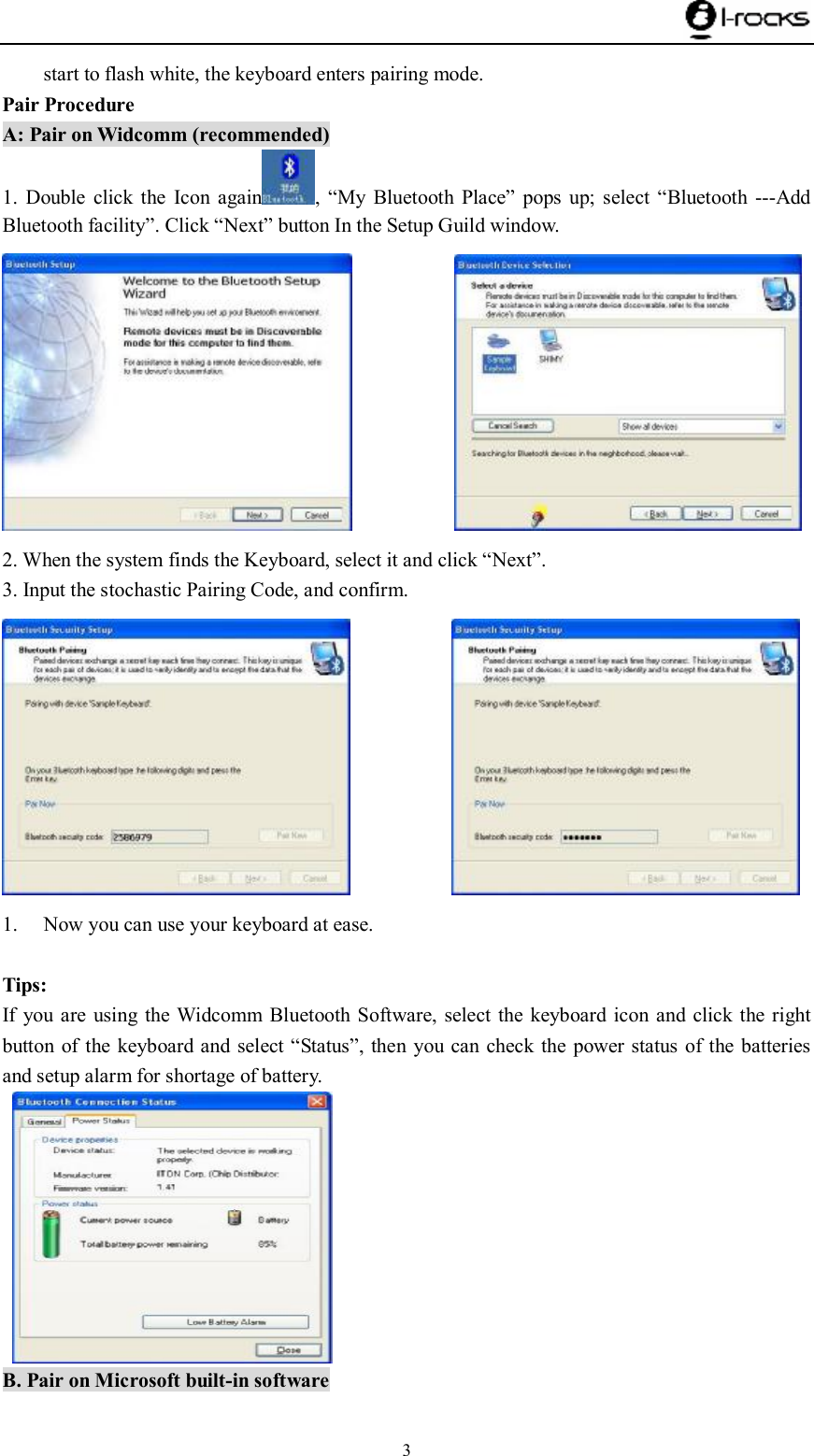    3 start to flash white, the keyboard enters pairing mode.  Pair Procedure A: Pair on Widcomm (recommended) 1. Double click the Icon again ,  “My Bluetooth Place” pops up; select  “Bluetooth ---Add Bluetooth facility”. Click “Next” button In the Setup Guild window.             2. When the system finds the Keyboard, select it and click “Next”. 3. Input the stochastic Pairing Code, and confirm.             1. Now you can use your keyboard at ease.  Tips: If you are using the Widcomm Bluetooth Software, select the keyboard icon and click the right button of the keyboard and select “Status”, then you can check the power status of the batteries and setup alarm for shortage of battery.    B. Pair on Microsoft built-in software 