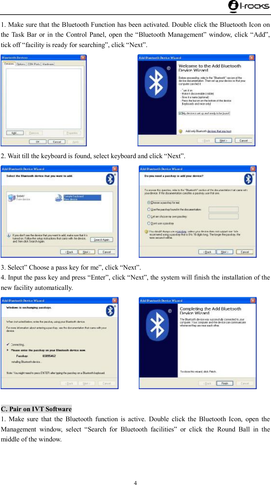    4 1. Make sure that the Bluetooth Function has been activated. Double click the Bluetooth Icon on the Task Bar or in the Control Panel, open the  “Bluetooth Management” window, click  “Add”, tick off “facility is ready for searching”, click “Next”.                  2. Wait till the keyboard is found, select keyboard and click “Next”.         3. Select” Choose a pass key for me”, click “Next”. 4. Input the pass key and press “Enter”, click “Next”, the system will finish the installation of the new facility automatically.          C. Pair on IVT Software 1. Make sure that the Bluetooth function is active. Double click the Bluetooth Icon, open the Management window, select  “Search for Bluetooth facilities” or click the Round Ball in the middle of the window.   