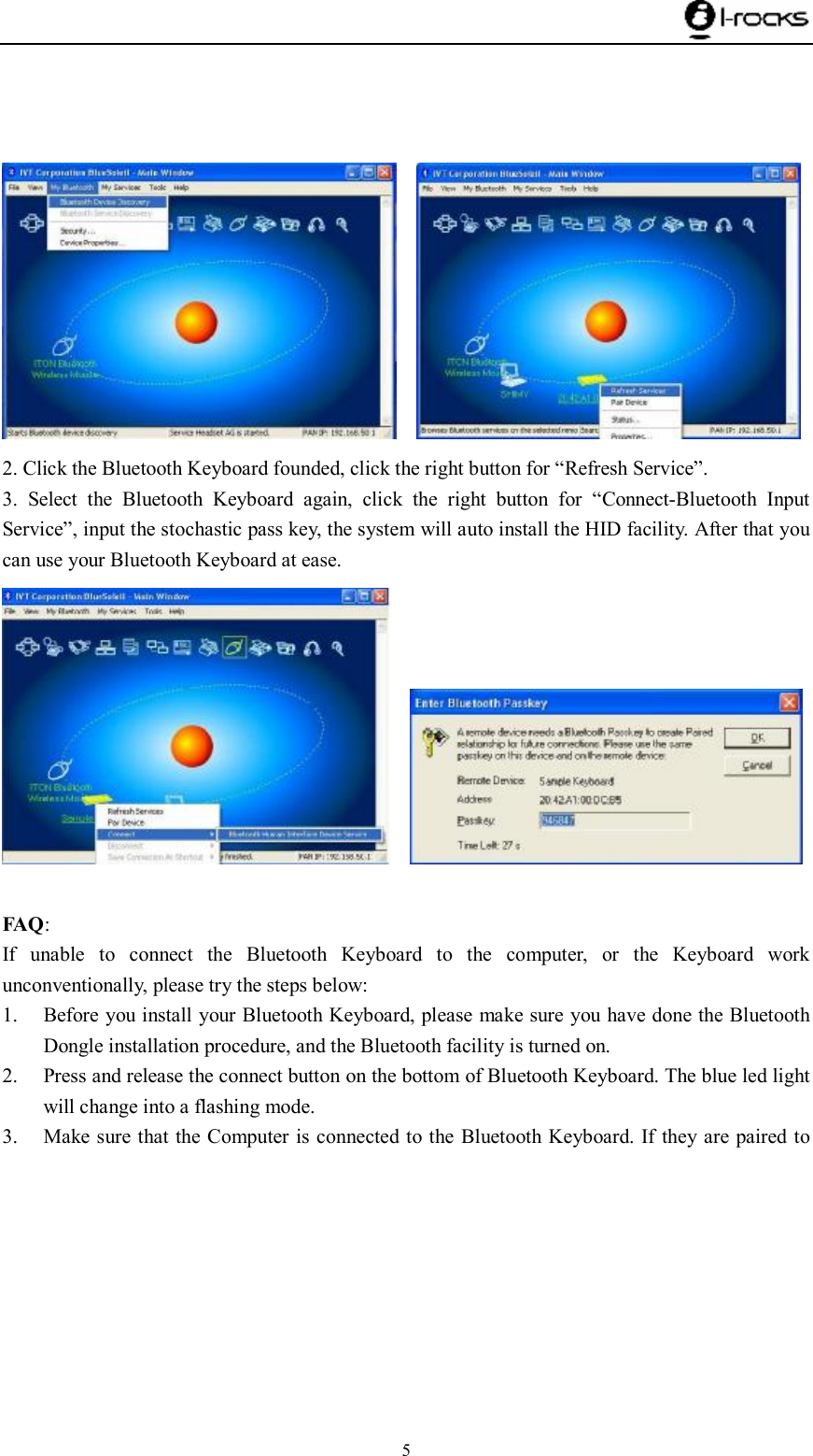    5        2. Click the Bluetooth Keyboard founded, click the right button for “Refresh Service”. 3. Select the Bluetooth Keyboard again, click the right button for  “Connect-Bluetooth Input Service”, input the stochastic pass key, the system will auto install the HID facility. After that you can use your Bluetooth Keyboard at ease.      FAQ: If unable to connect the Bluetooth Keyboard to the computer, or the Keyboard work unconventionally, please try the steps below: 1. Before you install your Bluetooth Keyboard, please make sure you have done the Bluetooth Dongle installation procedure, and the Bluetooth facility is turned on. 2. Press and release the connect button on the bottom of Bluetooth Keyboard. The blue led light will change into a flashing mode. 3. Make sure that the Computer is connected to the Bluetooth Keyboard. If they are paired to 