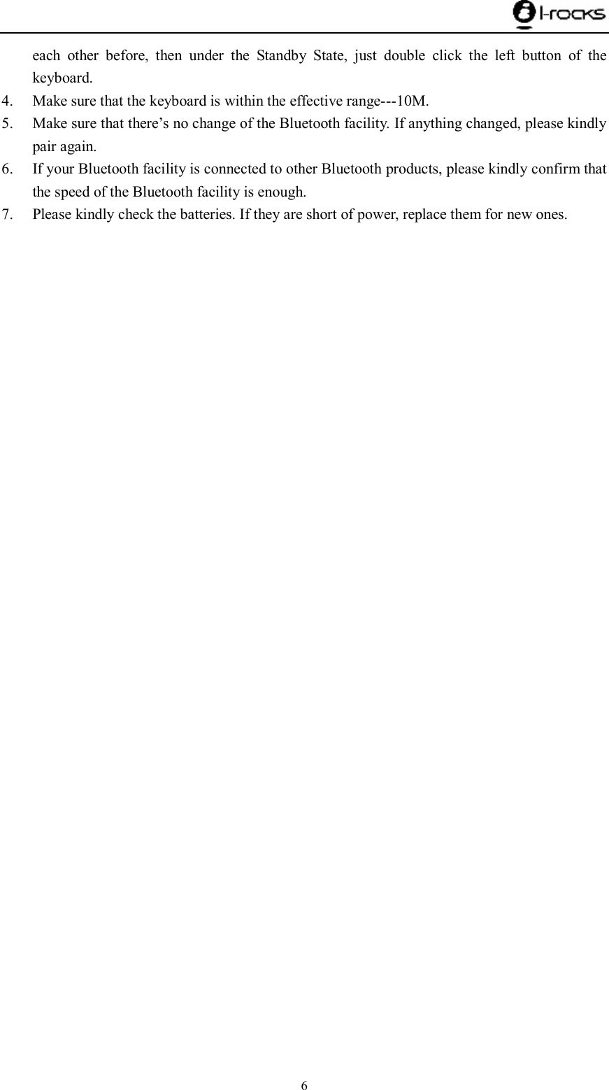    6 each other before, then under the Standby State, just double click the left button of the keyboard. 4. Make sure that the keyboard is within the effective range---10M. 5. Make sure that there’s no change of the Bluetooth facility. If anything changed, please kindly pair again. 6. If your Bluetooth facility is connected to other Bluetooth products, please kindly confirm that the speed of the Bluetooth facility is enough. 7. Please kindly check the batteries. If they are short of power, replace them for new ones.  
