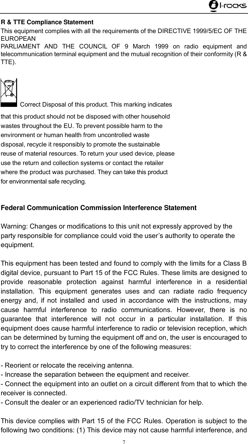    7 R &amp; TTE Compliance Statement This equipment complies with all the requirements of the DIRECTIVE 1999/5/EC OF THE EUROPEAN PARLIAMENT AND THE COUNCIL OF 9 March 1999 on radio equipment and telecommunication terminal equipment and the mutual recognition of their conformity (R &amp; TTE).   Correct Disposal of this product. This marking indicates that this product should not be disposed with other household wastes throughout the EU. To prevent possible harm to the environment or human health from uncontrolled waste disposal, recycle it responsibly to promote the sustainable reuse of material resources. To return your used device, please use the return and collection systems or contact the retailer where the product was purchased. They can take this productfor environmental safe recycling.  Federal Communication Commission Interference Statement  Warning: Changes or modifications to this unit not expressly approved by the party responsible for compliance could void the user’s authority to operate the equipment.  This equipment has been tested and found to comply with the limits for a Class B digital device, pursuant to Part 15 of the FCC Rules. These limits are designed to provide reasonable protection against harmful interference in a residential installation. This equipment generates uses and can radiate radio frequency energy and, if not installed and used in accordance with the instructions, may cause harmful interference to radio communications. However, there is no guarantee that interference will not occur in a particular installation. If this equipment does cause harmful interference to radio or television reception, which can be determined by turning the equipment off and on, the user is encouraged to try to correct the interference by one of the following measures:  - Reorient or relocate the receiving antenna. - Increase the separation between the equipment and receiver. - Connect the equipment into an outlet on a circuit different from that to which the receiver is connected. - Consult the dealer or an experienced radio/TV technician for help.  This device complies with Part 15 of the FCC Rules. Operation is subject to the following two conditions: (1) This device may not cause harmful interference, and 