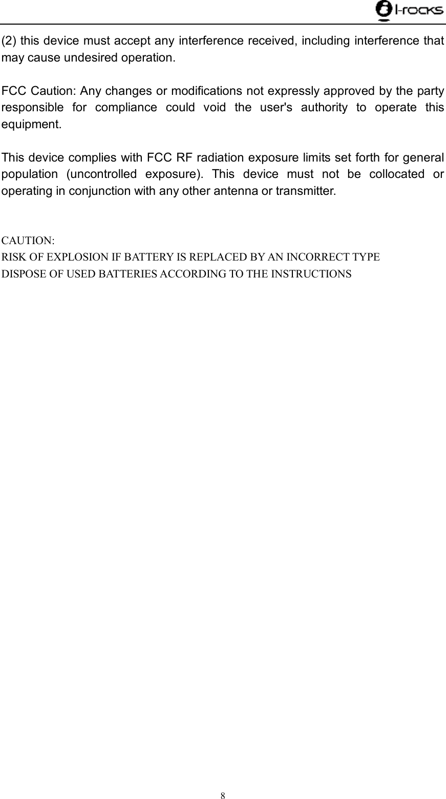    8 (2) this device must accept any interference received, including interference that may cause undesired operation.  FCC Caution: Any changes or modifications not expressly approved by the party responsible for compliance could void the user&apos;s authority to operate this equipment.  This device complies with FCC RF radiation exposure limits set forth for general population (uncontrolled exposure). This device must not be collocated or operating in conjunction with any other antenna or transmitter.   CAUTION: RISK OF EXPLOSION IF BATTERY IS REPLACED BY AN INCORRECT TYPE DISPOSE OF USED BATTERIES ACCORDING TO THE INSTRUCTIONS 