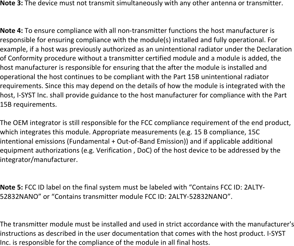    Note 3: The device must not transmit simultaneously with any other antenna or transmitter.   Note 4: To ensure compliance with all non-transmitter functions the host manufacturer is responsible for ensuring compliance with the module(s) installed and fully operational. For example, if a host was previously authorized as an unintentional radiator under the Declaration of Conformity procedure without a transmitter certified module and a module is added, the host manufacturer is responsible for ensuring that the after the module is installed and operational the host continues to be compliant with the Part 15B unintentional radiator requirements. Since this may depend on the details of how the module is integrated with the host, I-SYST Inc. shall provide guidance to the host manufacturer for compliance with the Part 15B requirements.  The OEM integrator is still responsible for the FCC compliance requirement of the end product, which integrates this module. Appropriate measurements (e.g. 15 B compliance, 15C intentional emissions (Fundamental + Out-of-Band Emission)) and if applicable additional equipment authorizations (e.g. Verification , DoC) of the host device to be addressed by the integrator/manufacturer.   Note 5: FCC ID label on the final system must be labeled with &ldquo;Contains FCC ID: 2ALTY-52832NANO&rdquo; or &ldquo;Contains transmitter module FCC ID: 2ALTY-52832NANO&rdquo;.   The transmitter module must be installed and used in strict accordance with the manufacturer's instructions as described in the user documentation that comes with the host product. I-SYST Inc. is responsible for the compliance of the module in all final hosts.     