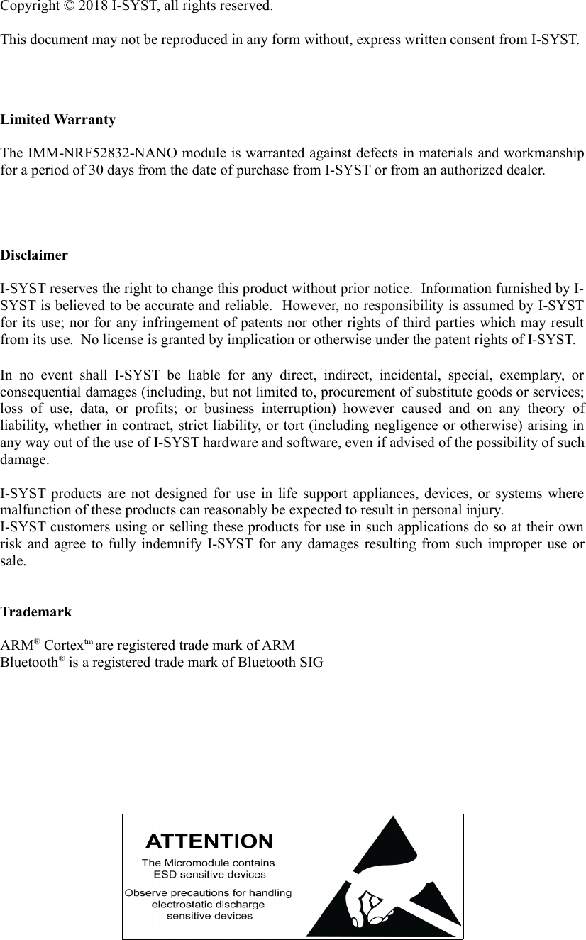 Copyright &copy; 2018 I-SYST, all rights reserved.  This document may not be reproduced in any form without, express written consent from I-SYST.Limited WarrantyThe IMM-NRF52832-NANO module is warranted against defects in materials and workmanshipfor a period of 30 days from the date of purchase from I-SYST or from an authorized dealer.DisclaimerI-SYST reserves the right to change this product without prior notice.  Information furnished by I-SYST is believed to be accurate and reliable.  However, no responsibility is assumed by I-SYSTfor its use; nor for any infringement of patents nor other rights of third parties which may resultfrom its use.  No license is granted by implication or otherwise under the patent rights of I-SYST.In no event shall  I-SYST  be liable  for  any   direct,   indirect,   incidental,   special,   exemplary, orconsequential damages (including, but not limited to, procurement of substitute goods or services;loss  of   use,   data,   or   profits;  or   business   interruption)   however  caused   and   on   any   theory   ofliability, whether in contract, strict liability, or tort (including negligence or otherwise) arising inany way out of the use of I-SYST hardware and software, even if advised of the possibility of suchdamage.I-SYST products are not designed for use in life support appliances, devices, or systems wheremalfunction of these products can reasonably be expected to result in personal injury.I-SYST customers using or selling these products for use in such applications do so at their ownrisk and agree to fully indemnify I-SYST for any damages resulting from such improper use orsale.TrademarkARM&reg; Cortextm are registered trade mark of ARMBluetooth&reg; is a registered trade mark of Bluetooth SIG