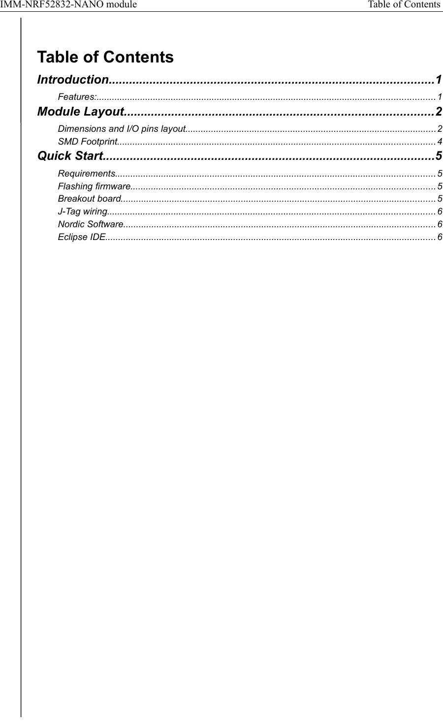 IMM-NRF52832-NANO module Table of Contents Table of ContentsIntroduction................................................................................................1Features:.................................................................................................................................... 1Module Layout...........................................................................................2Dimensions and I/O pins layout..................................................................................................2SMD Footprint............................................................................................................................ 4Quick Start..................................................................................................5Requirements.............................................................................................................................5Flashing firmware.......................................................................................................................5Breakout board........................................................................................................................... 5J-Tag wiring................................................................................................................................ 6Nordic Software.......................................................................................................................... 6Eclipse IDE................................................................................................................................. 6