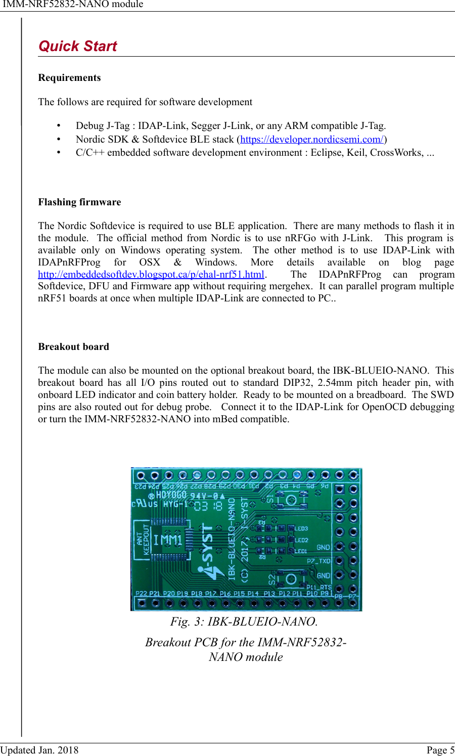  IMM-NRF52832-NANO moduleQuick StartRequirementsThe follows are required for software development&bull;Debug J-Tag : IDAP-Link, Segger J-Link, or any ARM compatible J-Tag.&bull;Nordic SDK &amp; Softdevice BLE stack (https://developer.nordicsemi.com/)&bull;C/C++ embedded software development environment : Eclipse, Keil, CrossWorks, ...Flashing firmwareThe Nordic Softdevice is required to use BLE application.  There are many methods to flash it inthe module.   The official method from Nordic is to use nRFGo with J-Link.     This program isavailable   only   on   Windows  operating   system.    The   other   method   is   to  use   IDAP-Link   withIDAPnRFProg   for   OSX   &amp;   Windows.   More   details   available   on   blog   pagehttp://embeddedsoftdev.blogspot.ca/p/ehal-nrf51.html.     The   IDAPnRFProg   can   programSoftdevice, DFU and Firmware app without requiring mergehex.  It can parallel program multiplenRF51 boards at once when multiple IDAP-Link are connected to PC..Breakout boardThe module can also be mounted on the optional breakout board, the IBK-BLUEIO-NANO.  Thisbreakout board has all I/O pins routed out to standard DIP32, 2.54mm pitch header pin, withonboard LED indicator and coin battery holder.  Ready to be mounted on a breadboard.  The SWDpins are also routed out for debug probe.   Connect it to the IDAP-Link for OpenOCD debuggingor turn the IMM-NRF52832-NANO into mBed compatible.   Updated Jan. 2018 Page 5Fig. 3: IBK-BLUEIO-NANO. Breakout PCB for the IMM-NRF52832-NANO module