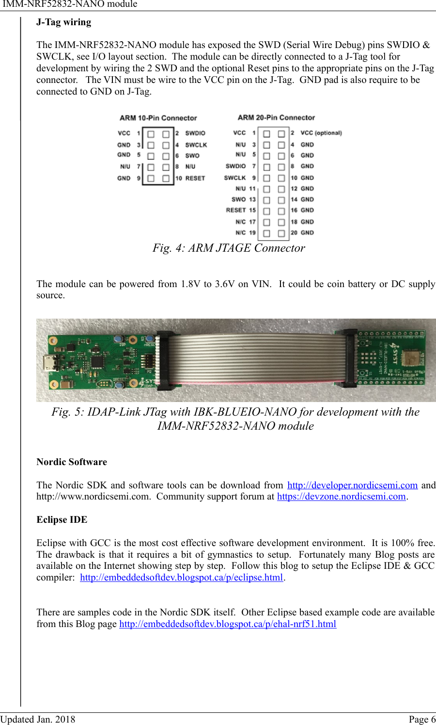  IMM-NRF52832-NANO moduleJ-Tag wiringThe IMM-NRF52832-NANO module has exposed the SWD (Serial Wire Debug) pins SWDIO &amp; SWCLK, see I/O layout section.  The module can be directly connected to a J-Tag tool for development by wiring the 2 SWD and the optional Reset pins to the appropriate pins on the J-Tagconnector.   The VIN must be wire to the VCC pin on the J-Tag.  GND pad is also require to be connected to GND on J-Tag.  The module can be powered from 1.8V to 3.6V on VIN.  It could be coin battery or DC supplysource.  Nordic SoftwareThe Nordic SDK and software tools can be download from http://developer.nordicsemi.com andhttp://www.nordicsemi.com.  Community support forum at https://devzone.nordicsemi.com.Eclipse IDEEclipse with GCC is the most cost effective software development environment.  It is 100% free.The drawback is that it requires a bit of gymnastics to setup.   Fortunately many Blog posts areavailable on the Internet showing step by step.  Follow this blog to setup the Eclipse IDE &amp; GCCcompiler:  http://embeddedsoftdev.blogspot.ca/p/eclipse.html.There are samples code in the Nordic SDK itself.  Other Eclipse based example code are availablefrom this Blog page http://embeddedsoftdev.blogspot.ca/p/ehal-nrf51.htmlUpdated Jan. 2018 Page 6Fig. 4: ARM JTAGE ConnectorFig. 5: IDAP-Link JTag with IBK-BLUEIO-NANO for development with theIMM-NRF52832-NANO module