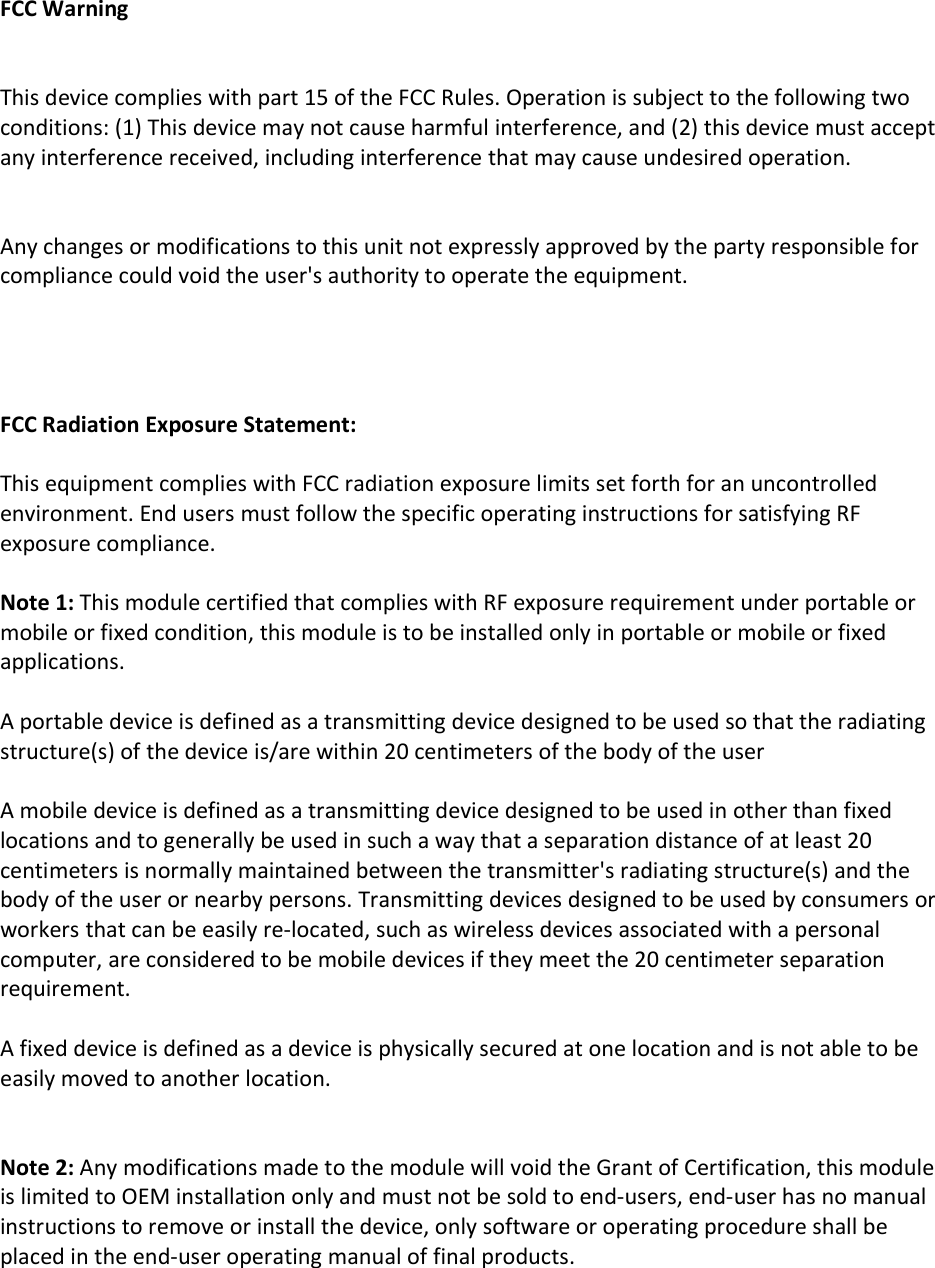    FCC Warning   This device complies with part 15 of the FCC Rules. Operation is subject to the following two conditions: (1) This device may not cause harmful interference, and (2) this device must accept any interference received, including interference that may cause undesired operation.   Any changes or modifications to this unit not expressly approved by the party responsible for compliance could void the user's authority to operate the equipment.     FCC Radiation Exposure Statement:  This equipment complies with FCC radiation exposure limits set forth for an uncontrolled environment. End users must follow the specific operating instructions for satisfying RF exposure compliance.  Note 1: This module certified that complies with RF exposure requirement under portable or mobile or fixed condition, this module is to be installed only in portable or mobile or fixed applications.  A portable device is defined as a transmitting device designed to be used so that the radiating structure(s) of the device is/are within 20 centimeters of the body of the user  A mobile device is defined as a transmitting device designed to be used in other than fixed locations and to generally be used in such a way that a separation distance of at least 20 centimeters is normally maintained between the transmitter's radiating structure(s) and the body of the user or nearby persons. Transmitting devices designed to be used by consumers or workers that can be easily re-located, such as wireless devices associated with a personal computer, are considered to be mobile devices if they meet the 20 centimeter separation requirement.  A fixed device is defined as a device is physically secured at one location and is not able to be easily moved to another location.   Note 2: Any modifications made to the module will void the Grant of Certification, this module is limited to OEM installation only and must not be sold to end-users, end-user has no manual instructions to remove or install the device, only software or operating procedure shall be placed in the end-user operating manual of final products.  