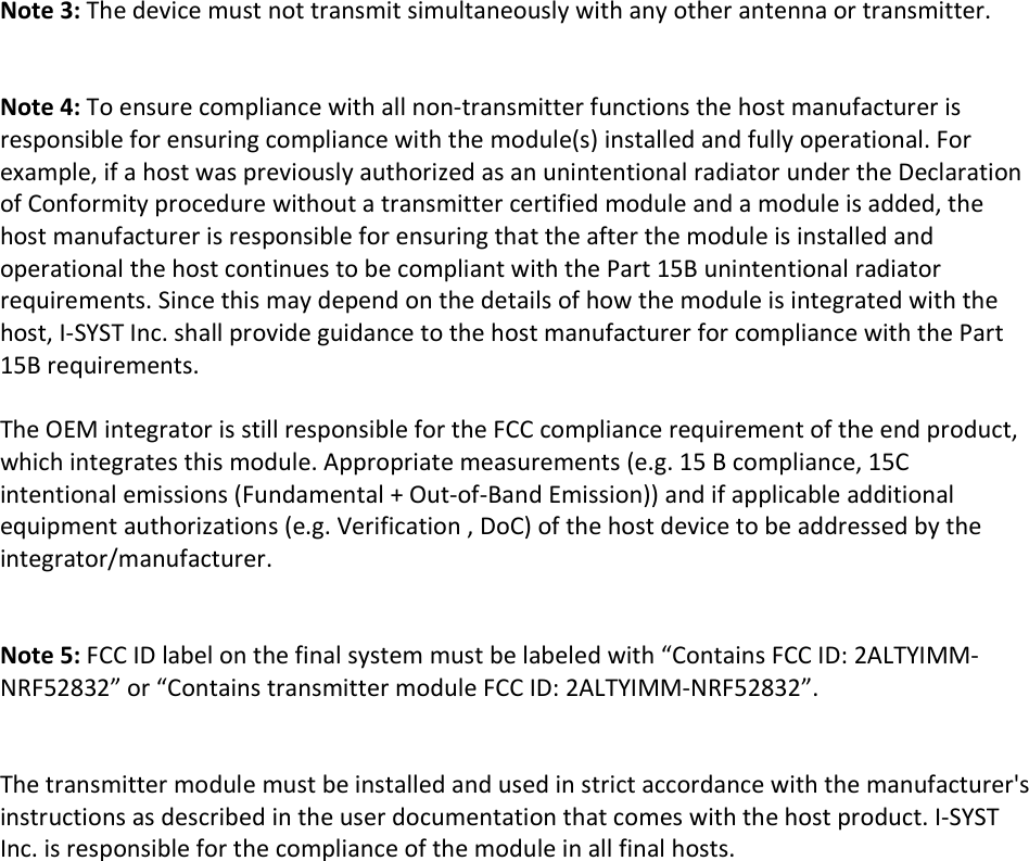    Note 3: The device must not transmit simultaneously with any other antenna or transmitter.   Note 4: To ensure compliance with all non-transmitter functions the host manufacturer is responsible for ensuring compliance with the module(s) installed and fully operational. For example, if a host was previously authorized as an unintentional radiator under the Declaration of Conformity procedure without a transmitter certified module and a module is added, the host manufacturer is responsible for ensuring that the after the module is installed and operational the host continues to be compliant with the Part 15B unintentional radiator requirements. Since this may depend on the details of how the module is integrated with the host, I-SYST Inc. shall provide guidance to the host manufacturer for compliance with the Part 15B requirements.  The OEM integrator is still responsible for the FCC compliance requirement of the end product, which integrates this module. Appropriate measurements (e.g. 15 B compliance, 15C intentional emissions (Fundamental + Out-of-Band Emission)) and if applicable additional equipment authorizations (e.g. Verification , DoC) of the host device to be addressed by the integrator/manufacturer.   Note 5: FCC ID label on the final system must be labeled with &ldquo;Contains FCC ID: 2ALTYIMM-NRF52832&rdquo; or &ldquo;Contains transmitter module FCC ID: 2ALTYIMM-NRF52832&rdquo;.   The transmitter module must be installed and used in strict accordance with the manufacturer's instructions as described in the user documentation that comes with the host product. I-SYST Inc. is responsible for the compliance of the module in all final hosts.     