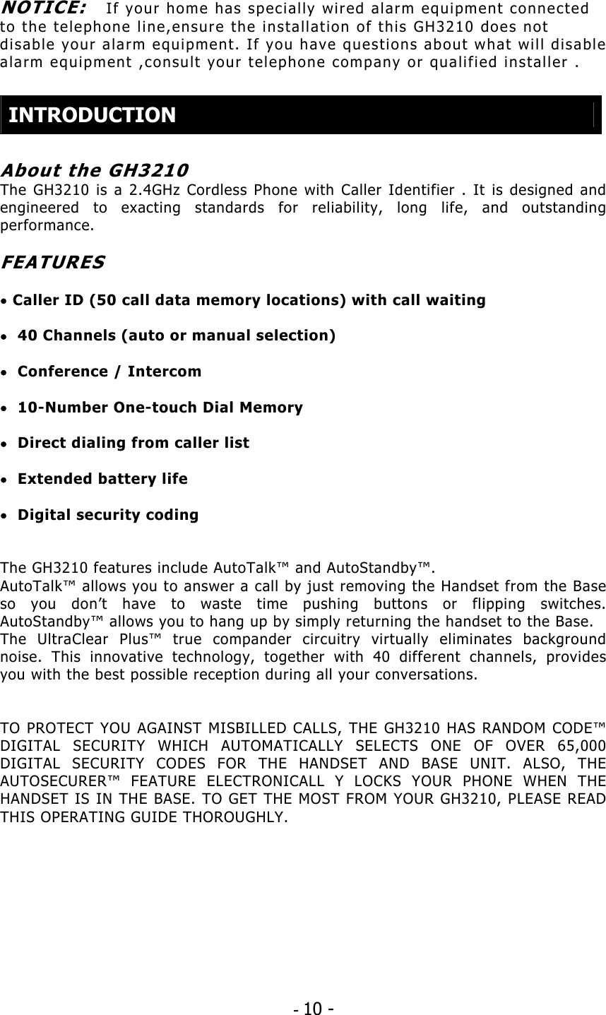 - 10 -  NOTICE:   If your home has specially wired alarm equipment connected to the telephone line,ensure the installation of this GH3210 does not disable your alarm equipment. If you have questions about what will disable alarm equipment ,consult your telephone company or qualified installer .   INTRODUCTION  About the GH3210 The GH3210 is a 2.4GHz Cordless Phone with Caller Identifier . It is designed and engineered to exacting standards for reliability, long life, and outstanding performance.  FEATURES  • Caller ID (50 call data memory locations) with call waiting  •  40 Channels (auto or manual selection)  •  Conference / Intercom  •  10-Number One-touch Dial Memory  •  Direct dialing from caller list  •  Extended battery life  •  Digital security coding   The GH3210 features include AutoTalk™ and AutoStandby™. AutoTalk™ allows you to answer a call by just removing the Handset from the Base so you don’t have to waste time pushing buttons or flipping switches. AutoStandby™ allows you to hang up by simply returning the handset to the Base. The UltraClear Plus™ true compander circuitry virtually eliminates background noise. This innovative technology, together with 40 different channels, provides you with the best possible reception during all your conversations.   TO PROTECT YOU AGAINST MISBILLED CALLS, THE GH3210 HAS RANDOM CODE™ DIGITAL SECURITY WHICH AUTOMATICALLY SELECTS ONE OF OVER 65,000 DIGITAL SECURITY CODES FOR THE HANDSET AND BASE UNIT. ALSO, THE AUTOSECURER™ FEATURE ELECTRONICALL Y LOCKS YOUR PHONE WHEN THE HANDSET IS IN THE BASE. TO GET THE MOST FROM YOUR GH3210, PLEASE READ THIS OPERATING GUIDE THOROUGHLY.   
