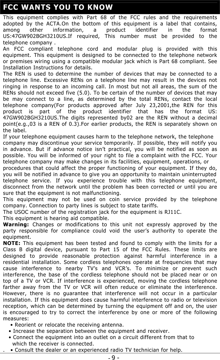 - 9 -  FCC WANTS YOU TO KNOW This equipment complies with Part 68 of the FCC rules and the requirements adopted by the ACTA.On the bottom of this equipment is a label that contains, among other information, a product identifier in the format US:47GW902BGH3210US.If required, This number must be provided to the telephone company . An FCC compliant telephone cord and modular plug is provided with this equipment. This equipment is designed to be connected to the telephone network or premises wiring using a compatible modular jack which is Part 68 compliant. See Installation Instructions for details. The REN is used to determine the number of devices that may be connected to a telephone line. Excessive RENs on a telephone line may result in the devices not ringing in response to an incoming call. In most but not all areas, the sum of the RENs should not exceed five (5.0). To be certain of the number of devices that may be may connect to a line, as determined by the total RENs, contact the local telephone company(For products approved after July 23,2001,the REN for this product is part of the product identifier that has the format US: 47GW902BGH3210US.The digits represented by02 are the REN without a decimal point(e.g.,03 is a REN of 0.3).For earlier products, the REN is separately shown on the label.  If your telephone equipment causes harm to the telephone network, the telephone company may discontinue your service temporarily. If possible, they will notify you in advance. But if advance notice isn’t practical, you will be notified as soon as possible. You will be informed of your right to file a complaint with the FCC. Your telephone company may make changes in its facilities, equipment, operations, or procedures that could affect the proper functioning of your equipment. If they do, you will be notified in advance to give you an opportunity to maintain uninterruptedtelephone service. If you experience trouble with this telephone equipment, disconnect from the network until the problem has been corrected or until you are sure that the equipment is not malfunctioning.  This equipment may not be used on coin service provided by the telephone company. Connection to party lines is subject to state tariffs. The USOC number of the registration jack for the equipment is RJ11C. This equipment is hearing aid compatible. Warning:  Changes or modifications to this unit not expressly approved by the party responsible for compliance could void the user’s authority to operate the equipment. NOTE: This equipment has been tested and found to comply with the limits for a Class B digital device, pursuant to Part 15 of the FCC Rules. These limits are designed to provide reasonable protection against harmful interference in a residential installation. Some cordless telephones operate at frequencies that may cause interference to nearby TV’s and VCR’s. To minimize or prevent such interference, the base of the cordless telephone should not be placed near or on top of a TV or VCR. If interference is experienced, moving the cordless telephone farther away from the TV or VCR will often reduce or eliminate the interference. However, there is no guarantee that interference will not occur in a particular installation. If this equipment does cause harmful interference to radio or television reception, which can be determined by turning the equipment off and on, the user is encouraged to try to correct the interference by one or more of the following measures:  • Reorient or relocate the receiving antenna.    • Increase the separation between the equipment and receiver.    • Connect the equipment into an outlet on a circuit different from that to       which the receiver is connected. .   • Consult the dealer or an experienced radio TV technician for help. 